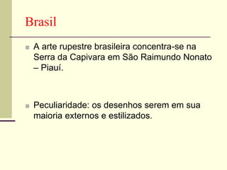 Brasil
■ A arte rupestre brasileira concentra-se na
Serra da Capivara em São Raimundo Nonato
– Piauí.
■ Peculiaridade: os desenhos serem em sua
maioria externos e estilizados.
 