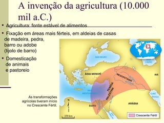 ▪ Agricultura: fonte estável de alimentos
▪ Fixação em áreas mais férteis, em aldeias de casas
de madeira, pedra,
barro ou adobe
(tijolo de barro)
▪ Domesticação
de animais
e pastoreio
As transformações
agrícolas tiveram início
no Crescente Fértil.
A invenção da agricultura (10.000
mil a.C.)
 