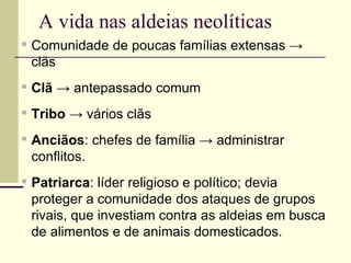 A vida nas aldeias neolíticas
▪ Comunidade de poucas famílias extensas →
clãs
▪ Clã → antepassado comum
▪ Tribo → vários clãs
▪ Anciãos: chefes de família → administrar
conflitos.
▪ Patriarca: líder religioso e político; devia
proteger a comunidade dos ataques de grupos
rivais, que investiam contra as aldeias em busca
de alimentos e de animais domesticados.
 