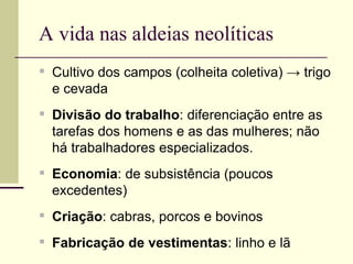 A vida nas aldeias neolíticas
▪ Cultivo dos campos (colheita coletiva) → trigo
e cevada
▪ Divisão do trabalho: diferenciação entre as
tarefas dos homens e as das mulheres; não
há trabalhadores especializados.
▪ Economia: de subsistência (poucos
excedentes)
▪ Criação: cabras, porcos e bovinos
▪ Fabricação de vestimentas: linho e lã
 