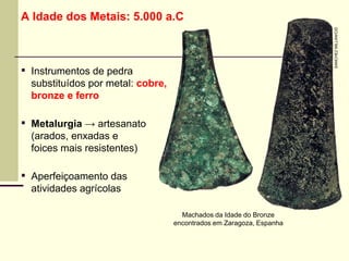 A Idade dos Metais: 5.000 a.C
▪ Instrumentos de pedra
substituídos por metal: cobre,
bronze e ferro
▪ Metalurgia → artesanato
(arados, enxadas e
foices mais resistentes)
▪ Aperfeiçoamento das
atividades agrícolas
Machados da Idade do Bronze
encontrados em Zaragoza, Espanha
SANCHEZ
MILLAN/CID
 