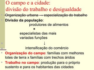 O campo e a cidade:
divisão do trabalho e desigualdade
▪ Organização urbana → especialização do trabalho
▪ Divisão da população:
produtores de alimentos
×
especialistas das mais
variadas funções
■ ↓
■ intensificação do comércio
▪ Organização do campo: famílias com melhores
lotes de terra x famílias com trechos áridos
▪ Trabalho no campo: produção para o próprio
sustento e para os habitantes das cidades
 