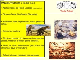 PALEOLÍTICO (até ± 10.000 a.C.)
• Apelido: Idade da Pedra Lascada (matéria-prima).
• Clima na Terra: frio (Quarta Glaciação).
• Atividades mais importantes: caça, pesca e
coleta.
• Economia: coletora.
• Técnicas: domínio do fogo e de instrumentos
(ossos, madeiras e depois pedra lascada).
• Estilo de vida: Nomadismo (em busca de
alimentos, água e “moradia”).
• Cultura: pinturas rupestres nas cavernas.
“Pedra Antiga”
 