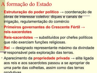 A formação do Estado
▪ Estruturação do poder político → coordenação de
obras de interesse coletivo: diques e canais de
irrigação, regulamentação do comércio
▪ Primeiros governantes do Crescente Fértil →
reis-sacerdotes
▪ Reis-sacerdotes → substituídos por chefes políticos
que não exerciam funções religiosas.
▪ Rei → designado representante máximo da divindade
e responsável pela exploração das terras.
▪ Aparecimento da propriedade privada → elite ligada
aos reis e aos sacerdotes passou a se apropriar de
uma parte das colheitas, assim como das terras
 