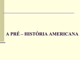 A PRÉ – HISTÓRIA AMERICANA
 