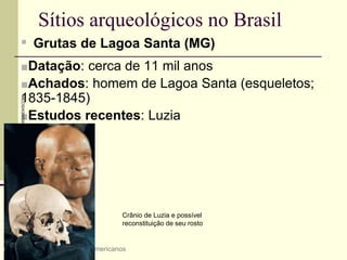 Sítios arqueológicos no Brasil
▪ Grutas de Lagoa Santa (MG)
■Datação: cerca de 11 mil anos
■Achados: homem de Lagoa Santa (esqueletos;
1835-1845)
■Estudos recentes: Luzia
4 A origem dos povos americanos
Crânio de Luzia e possível
reconstituição de seu rosto
GREGG
NEWTON/REUTERS/NEWSCOM
 