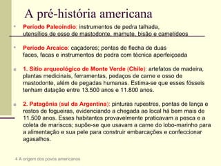 A pré-história americana
▪ Período Paleoíndio: instrumentos de pedra talhada,
utensílios de osso de mastodonte, mamute, bisão e camelídeos
▪ Período Arcaico: caçadores; pontas de flecha de duas
faces, facas e instrumentos de pedra com técnica aperfeiçoada
■ 1. Sítio arqueológico de Monte Verde (Chile): artefatos de madeira,
plantas medicinais, ferramentas, pedaços de carne e osso de
mastodonte, além de pegadas humanas. Estima-se que esses fósseis
tenham datação entre 13.500 anos e 11.800 anos.
■ 2. Patagônia (sul da Argentina): pinturas rupestres, pontas de lança e
restos de fogueiras, evidenciando a chegada ao local há bem mais de
11.500 anos. Esses habitantes provavelmente praticavam a pesca e a
coleta de mariscos; supõe-se que usavam a carne do lobo-marinho para
a alimentação e sua pele para construir embarcações e confeccionar
agasalhos.
4 A origem dos povos americanos
 