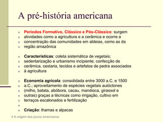 A pré-história americana
■ Períodos Formativo, Clássico e Pós-Clássico: surgem
■ atividades como a agricultura e a cerâmica e ocorre a
■ concentração das comunidades em aldeias, como as da
■ região amazônica
■ Características: coleta sistemática de vegetais;
■ sedentarização e urbanismo incipiente; confecção de
■ cerâmica, cestaria, tecidos e artefatos de pedra associados
■ à agricultura
■ Economia agrícola: consolidada entre 3000 a.C. e 1500
■ a.C.; aproveitamento de espécies vegetais autóctones
■ (milho, batata, abóbora, cacau, mandioca, girassol e
■ outras) graças a técnicas como irrigação, cultivo em
■ terraços escalonados e fertilização
■
■ Criação: lhamas e alpacas
4 A origem dos povos americanos
 
