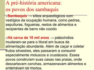 ■Sambaquis → sítios arqueológicos com
vestígios da ocupação humana, como pedras,
sepulturas, fogueiras, restos de alimentos e
recipientes de barro não cozido
■Há cerca de 10 mil anos → paleoíndios
mudaram-se para o litoral em busca de
alimentação abundante. Além de caçar e coletar
frutos silvestres, eles passaram a consumir
especialmente moluscos e crustáceos. Esses
povos construíam suas casas nas praias, onde
descartavam conchas, armazenavam alimentos e
enterravam os mortos.
A pré-história americana:
os povos dos sambaquis
4 A origem dos povos americanos
 