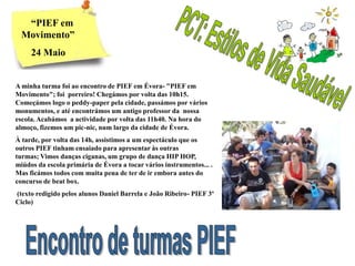 “PIEF em
  Movimento”
     24 Maio


A minha turma foi ao encontro de PIEF em Évora- "PIEF em
Movimento"; foi porreiro! Chegámos por volta das 10h15.
Começámos logo o peddy-paper pela cidade, passámos por vários
monumentos, e até encontrámos um antigo professor da nossa
escola. Acabámos a actividade por volta das 11h40. Na hora do
almoço, fizemos um pic-nic, num largo da cidade de Évora.
À tarde, por volta das 14h, assistimos a um espectáculo que os
outros PIEF tinham ensaiado para apresentar às outras
turmas; Vimos danças ciganas, um grupo de dança HIP HOP,
miúdos da escola primária de Évora a tocar vários instrumentos... .
Mas ficámos todos com muita pena de ter de ir embora antes do
concurso de beat box.
(texto redigido pelos alunos Daniel Barrela e João Ribeiro- PIEF 3º
Ciclo)
 
