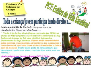 Plataforma p’ra
     Cidadania das
     Crianças
       1 Junho




Ainda no âmbito da Carta de Compromisso p’ra
cidadania das Crianças e dos Jovens ...
“ No dia 1 de Junho, dia da Criança, por volta das 10h00, os
alunos do PIEF dirigiram-se ao Centro de Acolhimento D. Ruy
Sallema de Alcácer do Sal, para distribuir brinquedos
provenientes da Loja Solidária. Fomos muito bem recebidos
pelos meninos e funcionárias; apresentámo-nos e passámos o
resto da manhã, após uma breve visita às instalações, a brincar
com os meninos. Gostei deste gesto de solidariedade, que
deveríamos repetir mais vezes... e assim fazer sorrir mais um
menino.”
(texto redigido por Leandro Ângelo, PIEF 3º Ciclo)
 