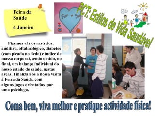Feira da
      Saúde
      6 Janeiro


    Fizemos vários rastreios:
auditivo, oftalmológico, diabetes
(com picada no dedo) e índice de
massa corporal, tendo obtido, no
final, um balanço individual do
nosso estado de saúde, nestas
áreas. Finalizámos a nossa visita
à Feira da Saúde, com
alguns jogos orientados por
uma psicóloga.
 