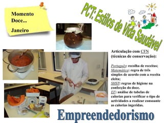 Momento
Doce...
Janeiro


          Articulação com CFN
          (técnicas de conservação):

          Português: recolha de receitas;
          Matemática: regra de três
          simples de acordo com a receita
          eleita;
          SHST: regras de higiene na
          confecção do doce.
          EF: análise de tabelas de
          calorias para verificar o tipo de
          actividades a realizar consoante
          as calorias ingeridas.
 