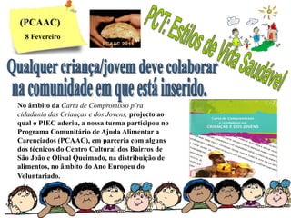 (PCAAC)
  8 Fevereiro




No âmbito da Carta de Compromisso p’ra
cidadania das Crianças e dos Jovens, projecto ao
qual o PIEC aderiu, a nossa turma participou no
Programa Comunitário de Ajuda Alimentar a
Carenciados (PCAAC), em parceria com alguns
dos técnicos do Centro Cultural dos Bairros de
São João e Olival Queimado, na distribuição de
alimentos, no âmbito do Ano Europeu do
Voluntariado.
 