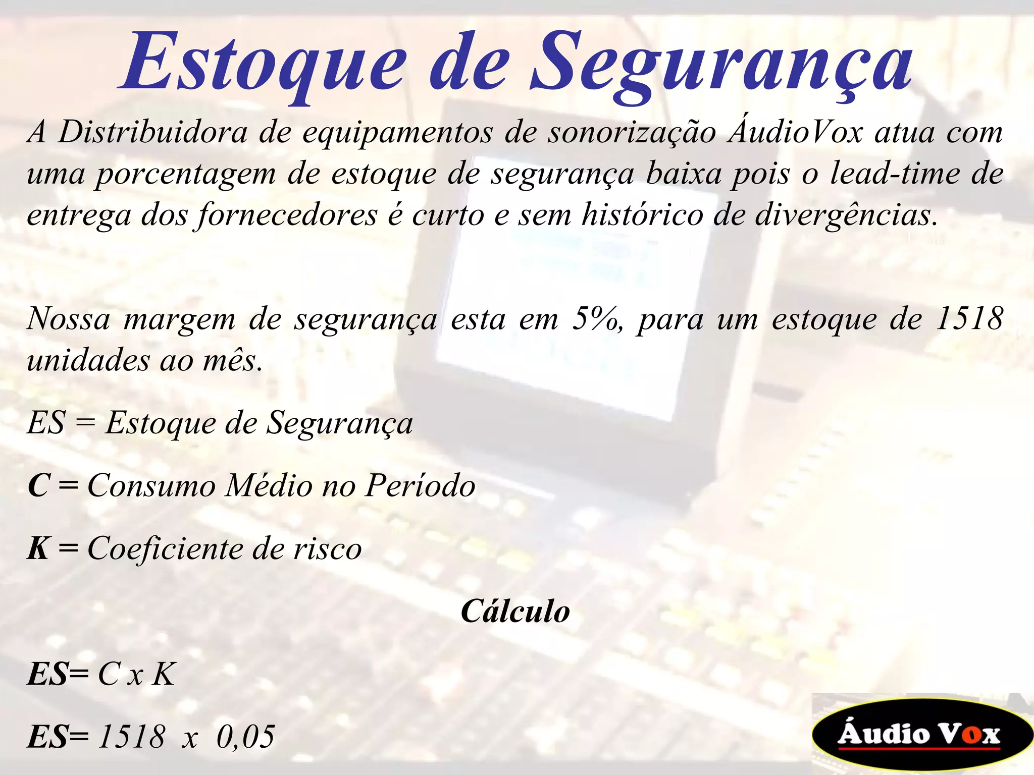 Estoque de Segurança A Distribuidora de equipamentos de sonorização ÁudioVox atua com uma porcentagem de estoque de segurança baixa pois o lead-time de entrega dos fornecedores é curto e sem histórico de divergências.  Nossa margem de segurança esta em 5%, para um estoque de 1518 unidades ao mês. ES = Estoque de Segurança C =  Consumo Médio no Período K =  Coeficiente de risco Cálculo ES=  C x K ES=  1518  x  0,05 ES=  76 unidades de estoque de segurança  