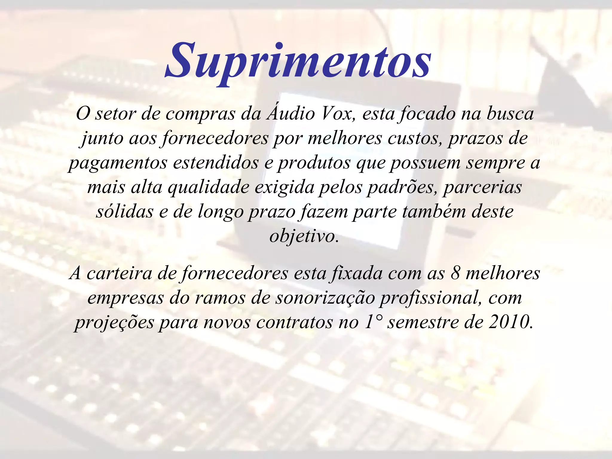 Suprimentos O setor de compras da Áudio Vox, esta focado na busca junto aos fornecedores por melhores custos, prazos de pagamentos estendidos e produtos que possuem sempre a mais alta qualidade exigida pelos padrões, parcerias sólidas e de longo prazo fazem parte também deste objetivo. A carteira de fornecedores esta fixada com as 8 melhores empresas do ramos de sonorização profissional, com projeções para novos contratos no 1° semestre de 2010. 
