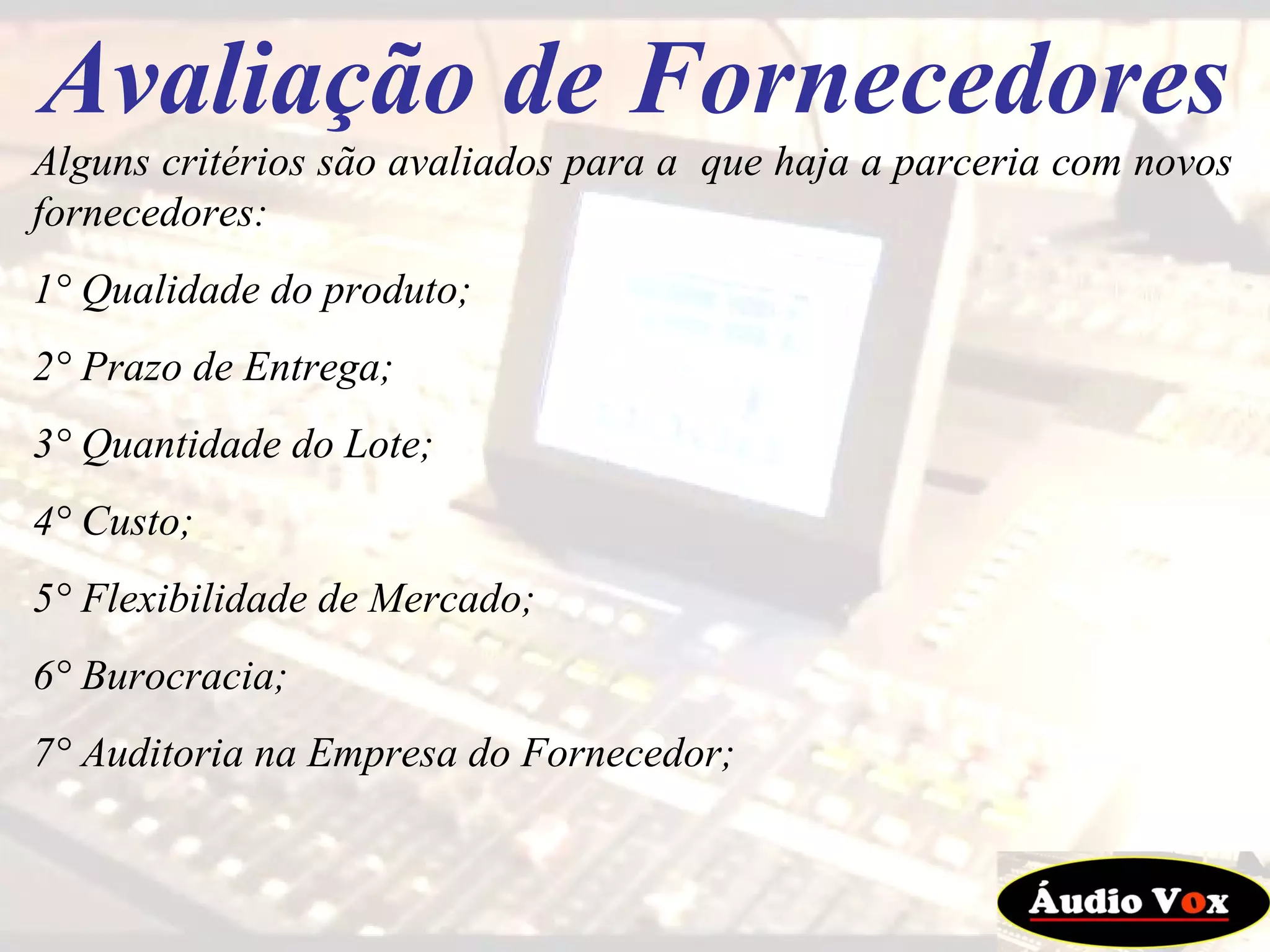Avaliação de Fornecedores Alguns critérios são avaliados para a  que haja a parceria com novos fornecedores: 1° Qualidade do produto; 2° Prazo de Entrega; 3° Quantidade do Lote; 4° Custo; 5° Flexibilidade de Mercado; 6° Burocracia; 7° Auditoria na Empresa do Fornecedor;  