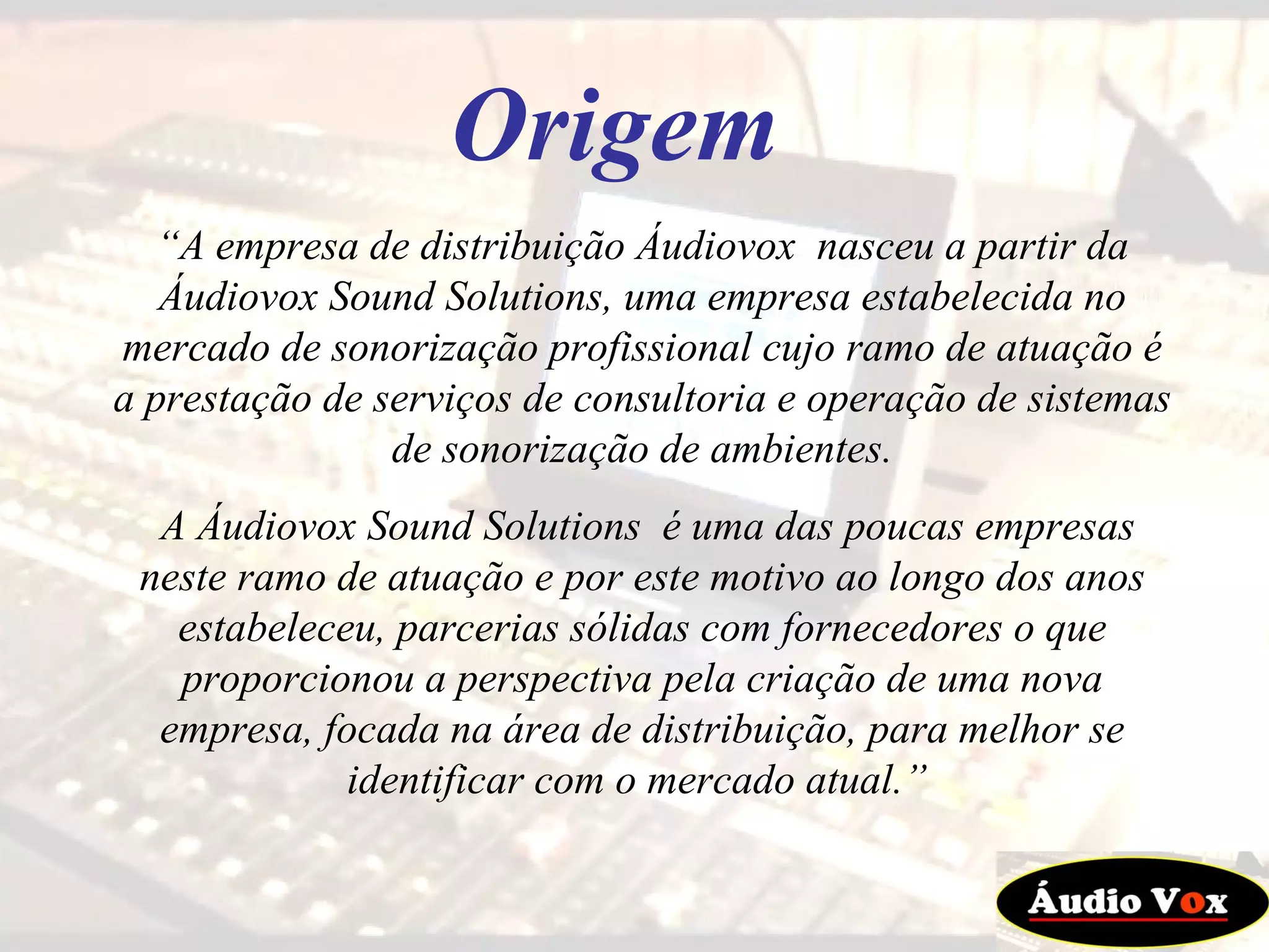 “ A empresa de distribuição Áudiovox  nasceu a partir da Áudiovox Sound Solutions, uma empresa estabelecida no mercado de sonorização profissional cujo ramo de atuação é a prestação de serviços de consultoria e operação de sistemas de sonorização de ambientes. A Áudiovox Sound Solutions  é uma das poucas empresas neste ramo de atuação e por este motivo ao longo dos anos estabeleceu, parcerias sólidas com fornecedores o que proporcionou a perspectiva pela criação de uma nova empresa, focada na área de distribuição, para melhor se identificar com o mercado atual.”  Origem 