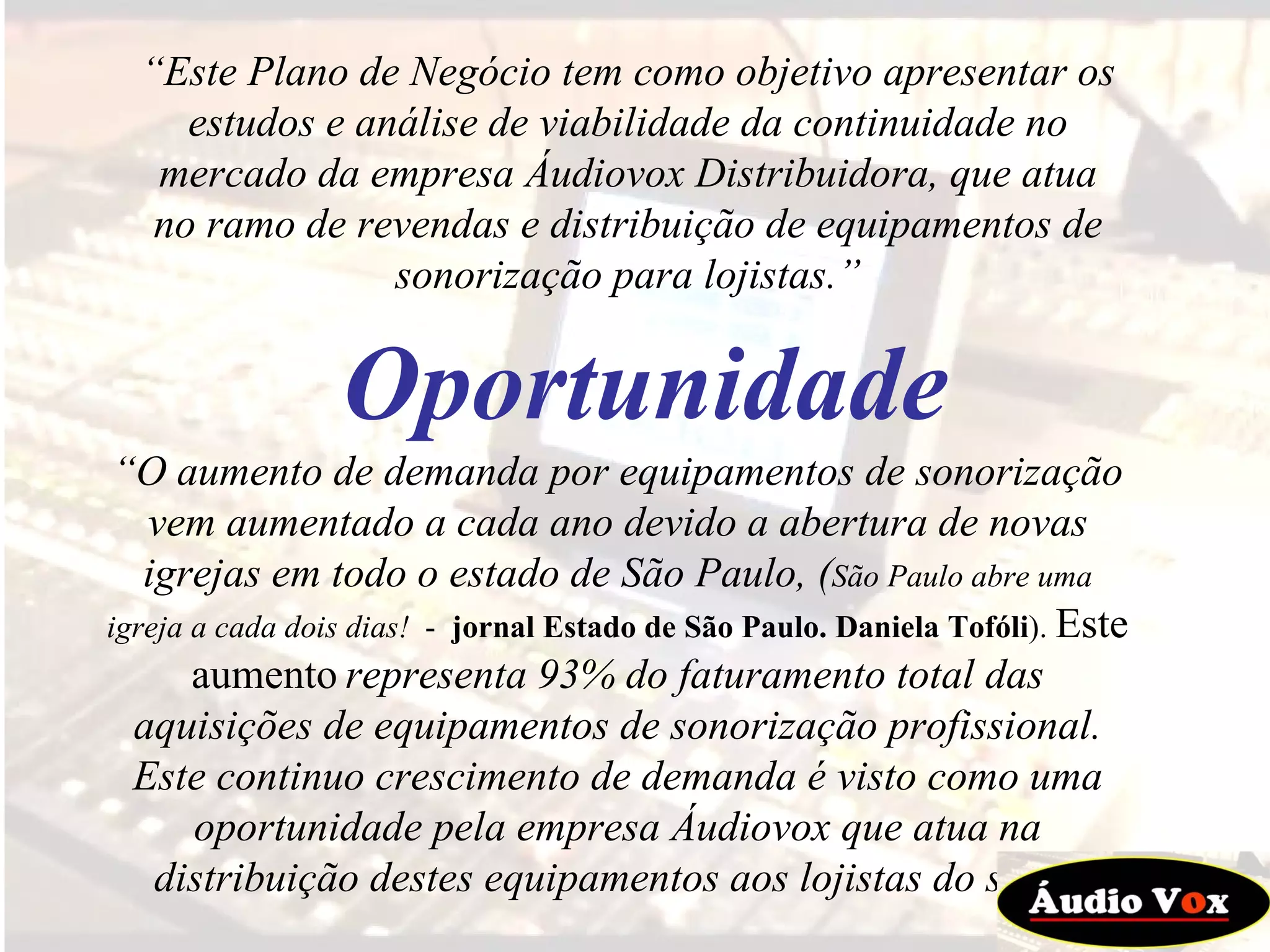 “ Este Plano de Negócio tem como objetivo apresentar os estudos e análise de viabilidade da continuidade no mercado da empresa Áudiovox Distribuidora, que atua no ramo de revendas e distribuição de equipamentos de sonorização para lojistas.” “ O aumento de demanda por equipamentos de sonorização vem aumentado a cada ano devido a abertura de novas igrejas em todo o estado de São Paulo, ( São Paulo abre uma igreja a cada dois dias!   -  jornal Estado de São Paulo. Daniela Tofóli ).  Este aumento   representa 93% do faturamento total das aquisições de equipamentos de sonorização profissional. Este continuo crescimento de demanda é visto como uma oportunidade pela empresa Áudiovox que atua na distribuição destes equipamentos aos lojistas do setor. Oportunidade 