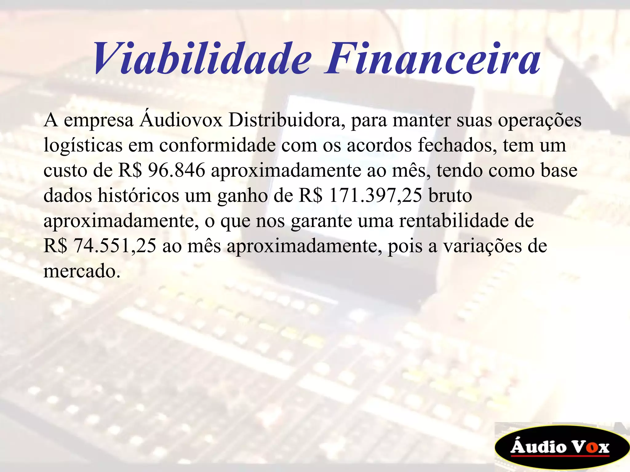 A empresa Áudiovox Distribuidora, para manter suas operações logísticas em conformidade com os acordos fechados, tem um custo de R$ 96.846 aproximadamente ao mês, tendo como base dados históricos um ganho de R$ 171.397,25 bruto aproximadamente, o que nos garante uma rentabilidade de  R$ 74.551,25 ao mês aproximadamente, pois a variações de mercado. Viabilidade Financeira 