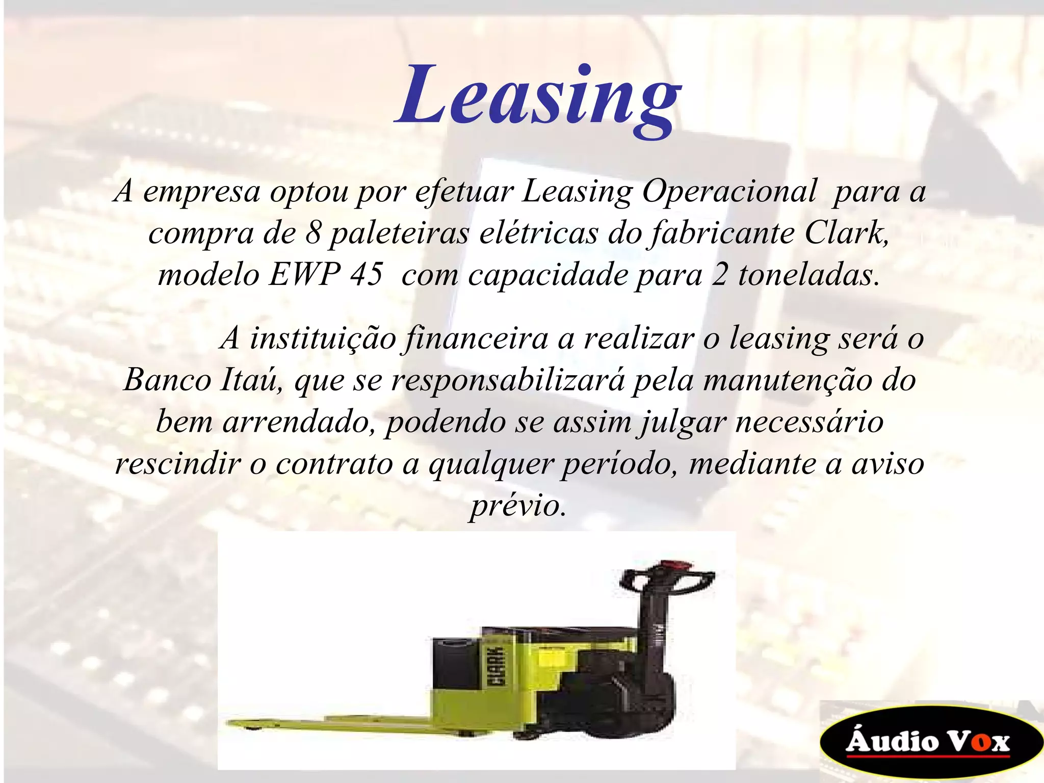 A empresa optou por efetuar Leasing Operacional  para a compra de 8 paleteiras elétricas do fabricante Clark, modelo EWP 45  com capacidade para 2 toneladas. A instituição financeira a realizar o leasing será o Banco Itaú, que se responsabilizará pela manutenção do bem arrendado, podendo se assim julgar necessário rescindir o contrato a qualquer período, mediante a aviso prévio. Leasing 