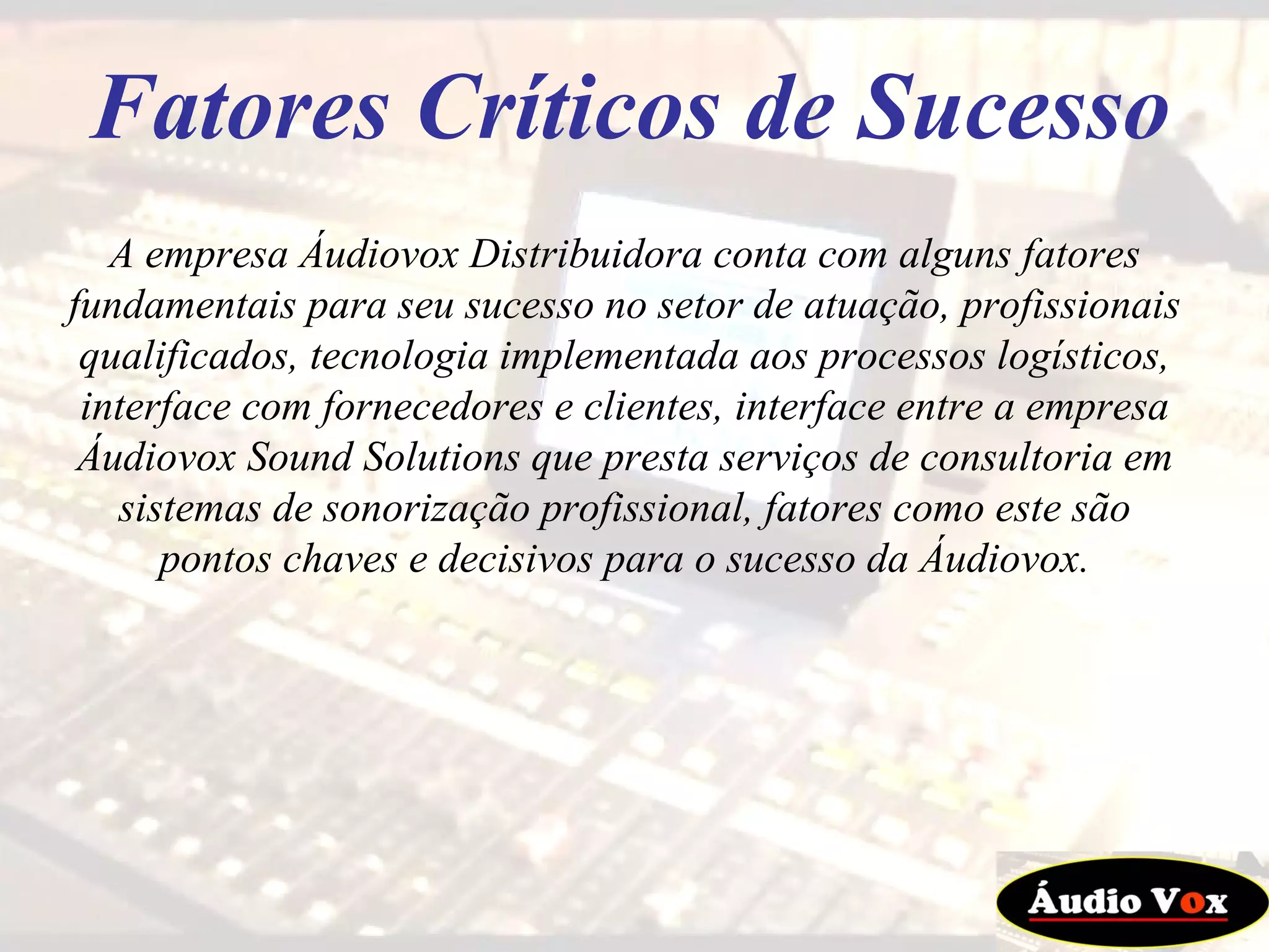 A empresa Áudiovox Distribuidora conta com alguns fatores fundamentais para seu sucesso no setor de atuação, profissionais qualificados, tecnologia implementada aos processos logísticos, interface com fornecedores e clientes, interface entre a empresa Áudiovox Sound Solutions que presta serviços de consultoria em sistemas de sonorização profissional, fatores como este são pontos chaves e decisivos para o sucesso da Áudiovox. Fatores Críticos de Sucesso 