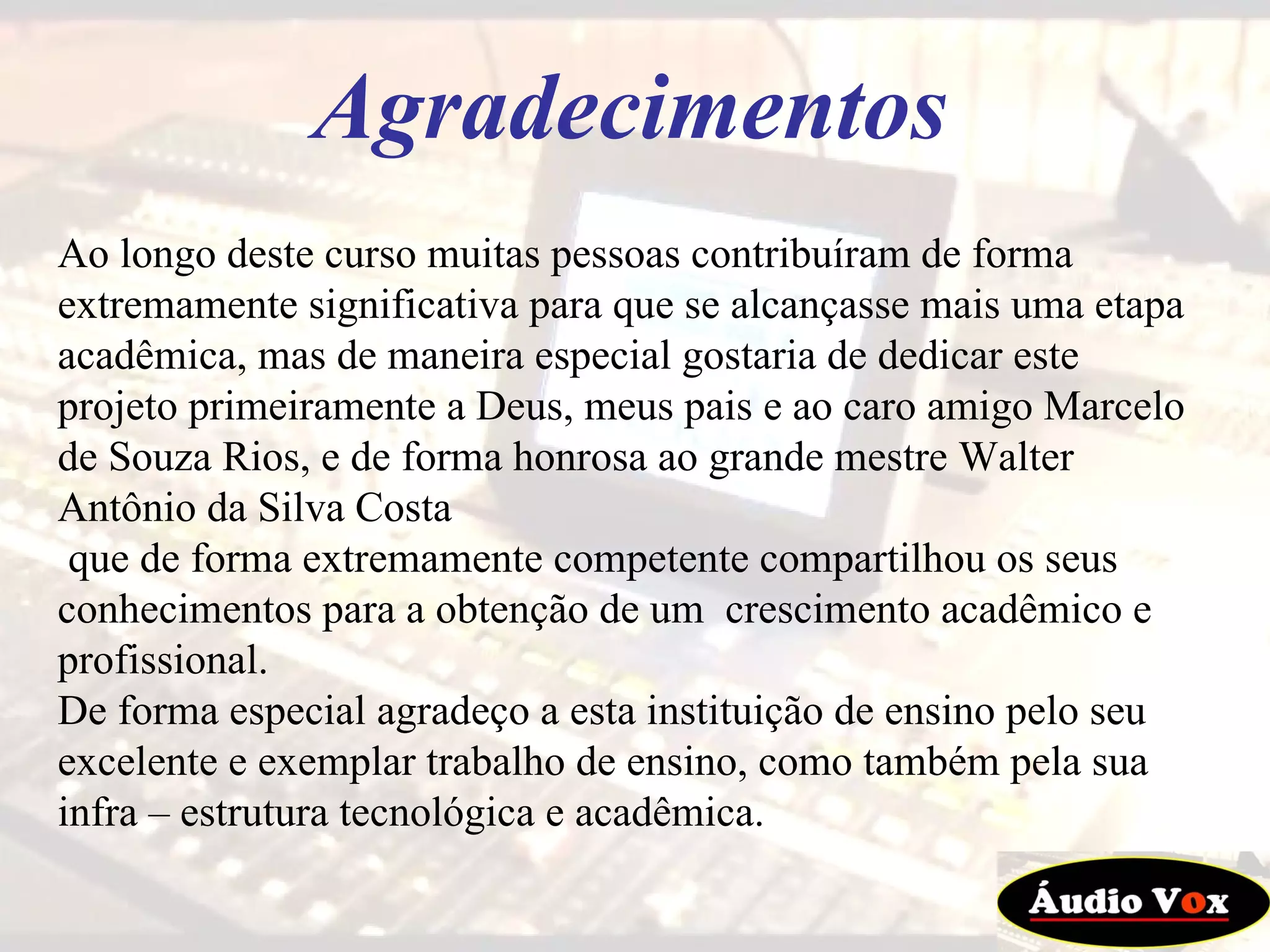 Ao longo deste curso muitas pessoas contribuíram de forma extremamente significativa para que se alcançasse mais uma etapa acadêmica, mas de maneira especial gostaria de dedicar este projeto primeiramente a Deus, meus pais e ao caro amigo Marcelo de Souza Rios, e de forma honrosa ao grande mestre Walter Antônio da Silva Costa que de forma extremamente competente compartilhou os seus conhecimentos para a obtenção de um  crescimento acadêmico e profissional. De forma especial agradeço a esta instituição de ensino pelo seu excelente e exemplar trabalho de ensino, como também pela sua infra – estrutura tecnológica e acadêmica.  Agradecimentos 