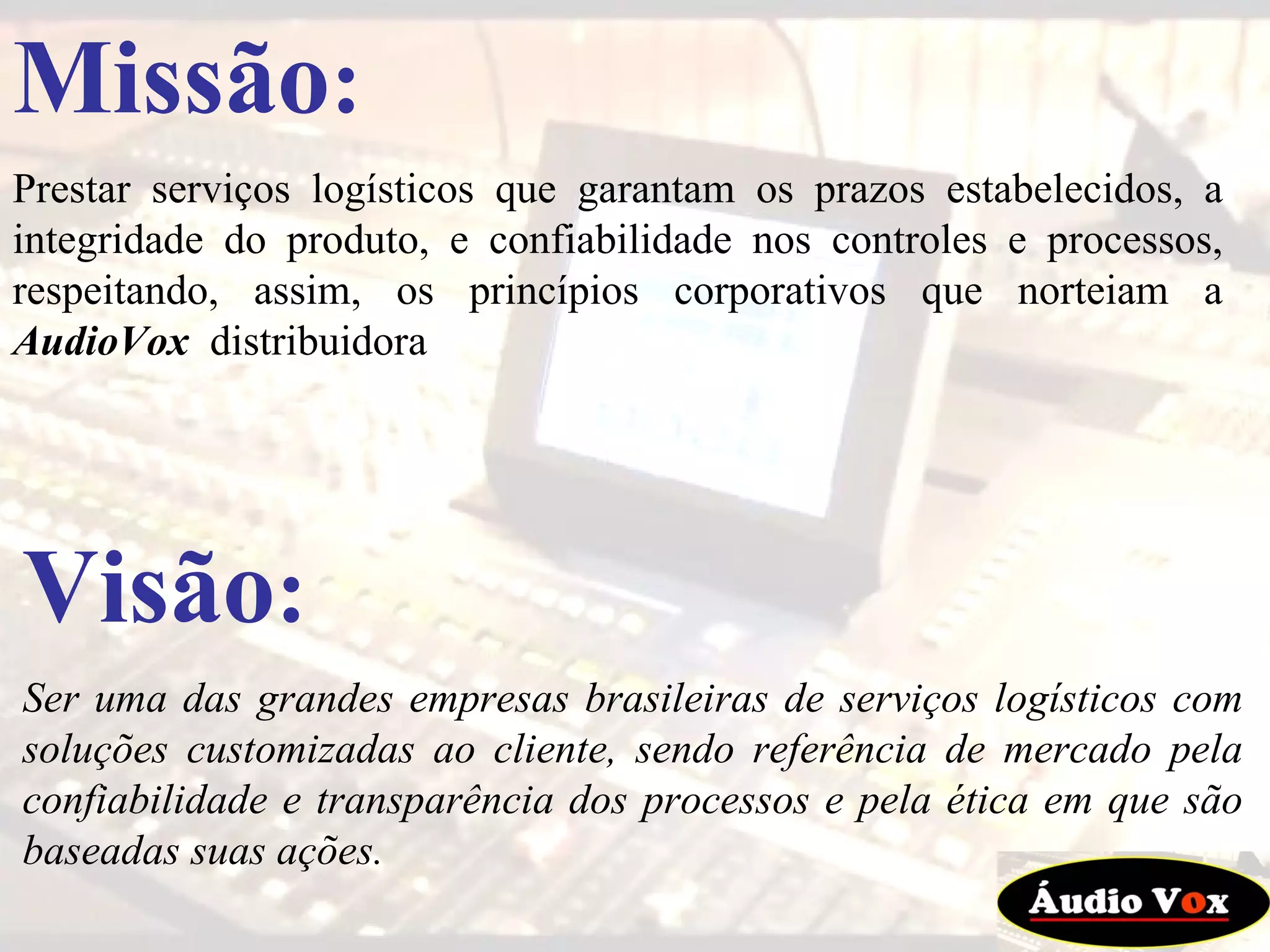 Missão : Prestar serviços logísticos que garantam os prazos estabelecidos, a integridade do produto, e confiabilidade nos controles e processos, respeitando, assim, os princípios corporativos que norteiam a  AudioVox   distribuidora Visão : Ser uma das grandes empresas brasileiras de serviços logísticos com soluções customizadas ao cliente, sendo referência de mercado pela confiabilidade e transparência dos processos e pela ética em que são baseadas suas ações.   