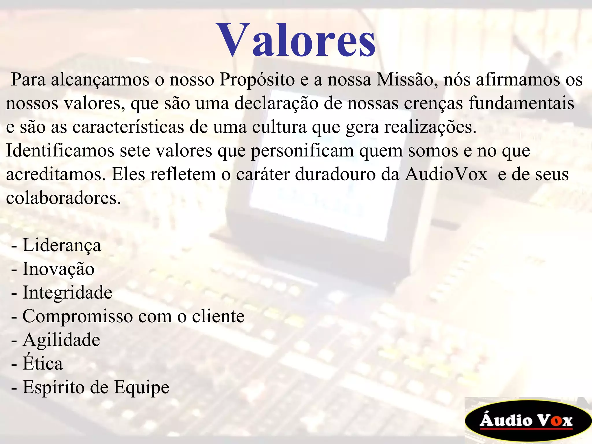 Valores Para alcançarmos o nosso Propósito e a nossa Missão, nós afirmamos os nossos valores, que são uma declaração de nossas crenças fundamentais e são as características de uma cultura que gera realizações. Identificamos sete valores que personificam quem somos e no que acreditamos. Eles refletem o caráter duradouro da AudioVox  e de seus colaboradores. - Liderança  - Inovação  - Integridade  - Compromisso com o cliente  - Agilidade  - Ética  - Espírito de Equipe  