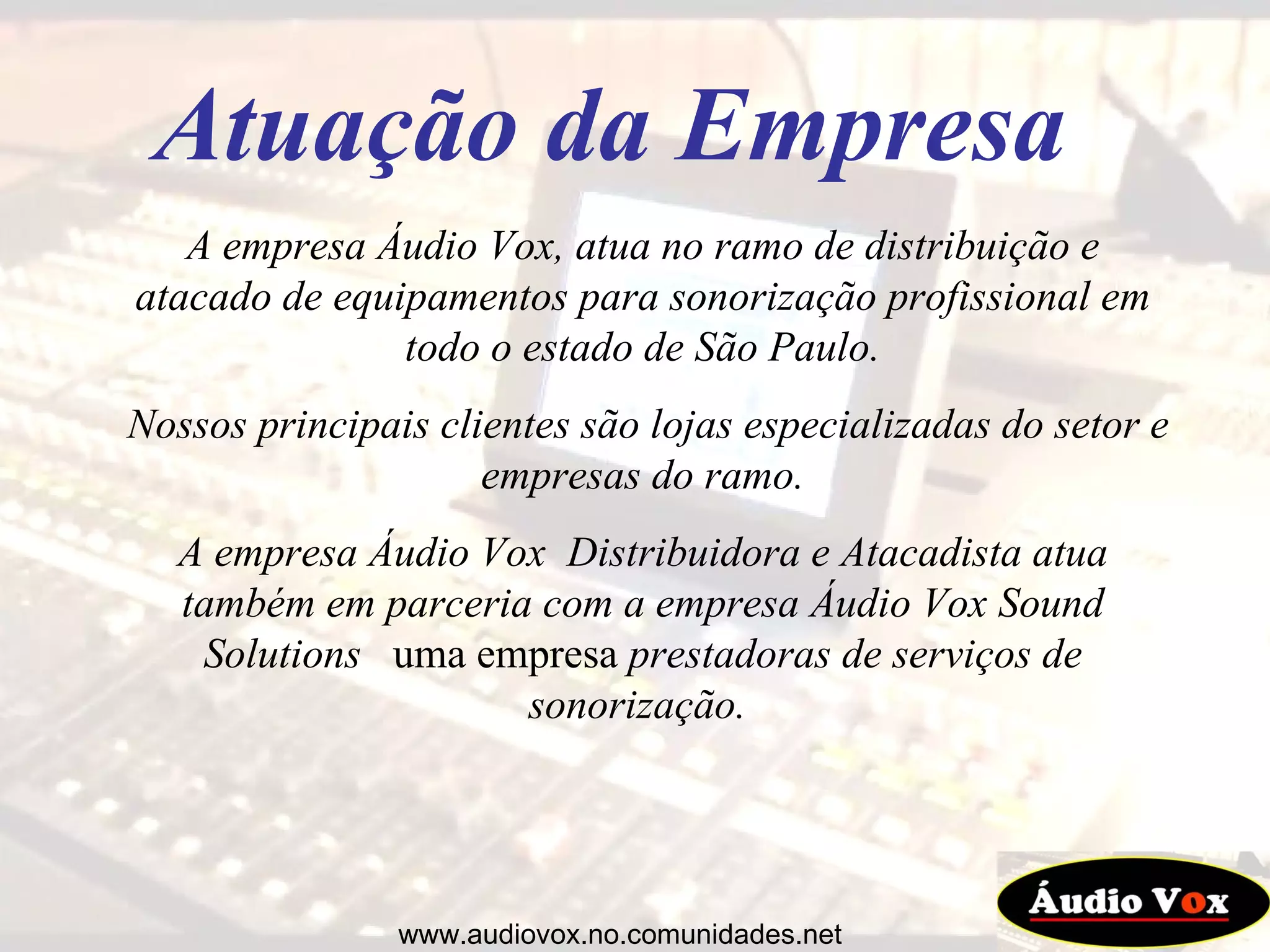 A empresa Áudio Vox, atua no ramo de distribuição e atacado de equipamentos para sonorização profissional em todo o estado de São Paulo. Nossos principais clientes são lojas especializadas do setor e empresas do ramo. A empresa Áudio Vox  Distribuidora e Atacadista atua também em parceria com a empresa Áudio Vox Sound Solutions   uma empresa  prestadoras de serviços de sonorização.  Atuação da Empresa www.audiovox.no.comunidades.net 