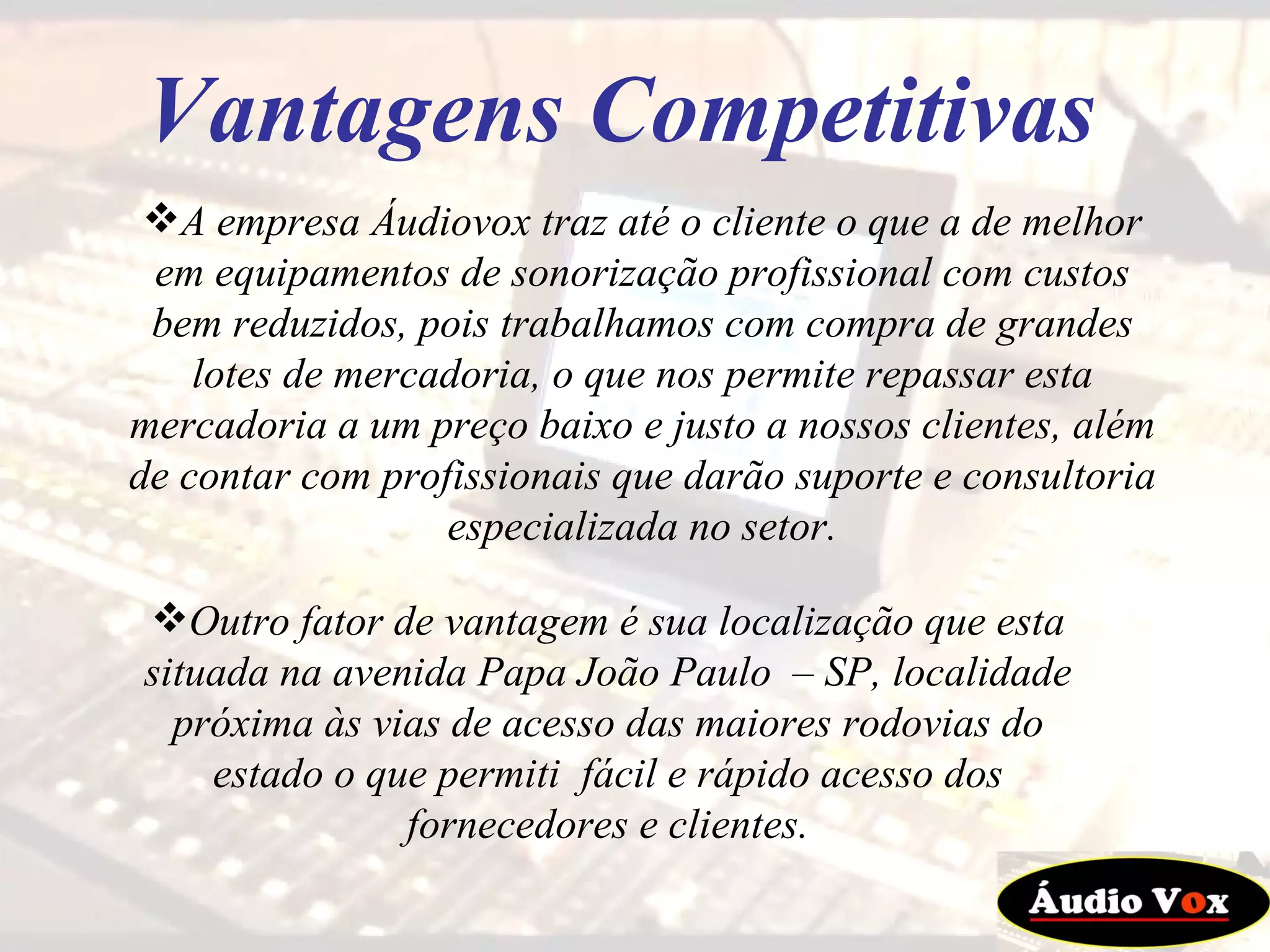 A empresa Áudiovox traz até o cliente o que a de melhor em equipamentos de sonorização profissional com custos bem reduzidos, pois trabalhamos com compra de grandes lotes de mercadoria, o que nos permite repassar esta mercadoria a um preço baixo e justo a nossos clientes, além de contar com profissionais que darão suporte e consultoria especializada no setor. Vantagens Competitivas Outro fator de vantagem é sua localização que esta situada na avenida Papa João Paulo  – SP, localidade próxima às vias de acesso das maiores rodovias do estado o que permiti  fácil e rápido acesso dos fornecedores e clientes. 