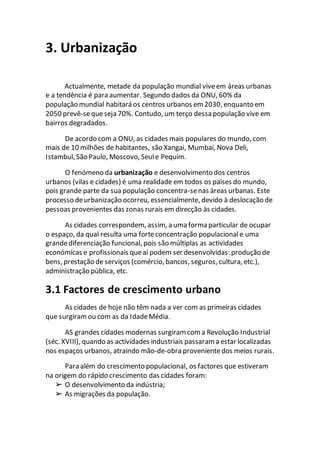 3. Urbanização
Actualmente, metade da população mundial viveem áreas urbanas
e a tendência é para aumentar. Segundo dados da ONU, 60% da
população mundial habitará os centros urbanos em 2030, enquanto em
2050 prevê-sequeseja 70%. Contudo, um terço dessa população vive em
bairros degradados.
De acordo com a ONU, as cidades mais populares do mundo, com
mais de 10 milhões de habitantes, são Xangai, Mumbai, Nova Deli,
Istambul, São Paulo, Moscovo, Seule Pequim.
O fenómeno da urbanização e desenvolvimento dos centros
urbanos (vilas e cidades) é uma realidade em todos os países do mundo,
pois grande parte da sua população concentra-senas áreas urbanas. Este
processo deurbanização ocorreu, essencialmente, devido à deslocação de
pessoas provenientes das zonas rurais em direcção às cidades.
As cidades correspondem, assim, a uma forma particular de ocupar
o espaço, da qual resulta uma forteconcentração populacionale uma
grandediferenciação funcional, pois são múltiplas as actividades
económicas e profissionais queaí podem ser desenvolvidas: produção de
bens, prestação de serviços (comércio, bancos, seguros, cultura, etc.),
administração pública, etc.
3.1 Factores de crescimento urbano
As cidades de hoje não têm nada a ver com as primeiras cidades
que surgiramou com as da IdadeMédia.
AS grandes cidades modernas surgiram coma Revolução Industrial
(séc. XVIII), quando as actividades industriais passaram a estar localizadas
nos espaços urbanos, atraindo mão-de-obra provenientedos meios rurais.
Para além do crescimento populacional, os factores que estiveram
na origem do rápido crescimento das cidades foram:
➢ O desenvolvimento da indústria;
➢ As migrações da população.
 
