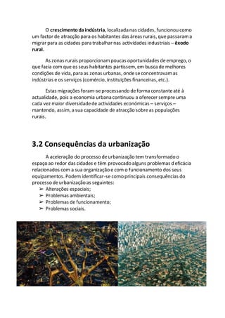 O crescimentodaindústria, localizada nas cidades, funcionou como
um factor de atracção para os habitantes das áreas rurais, que passaram a
migrar para as cidades para trabalhar nas actividades industriais – êxodo
rural.
As zonas rurais proporcionam poucas oportunidades deemprego, o
que fazia com que os seus habitantes partissem, em busca de melhores
condições de vida, para as zonas urbanas, ondeseconcentravam as
indústrias e os serviços (comércio, instituições financeiras, etc.).
Estas migrações foram-seprocessando deforma constanteaté à
actualidade, pois a economia urbana continuou a oferecer sempre uma
cada vez maior diversidadede actividades económicas – serviços –
mantendo, assim, a sua capacidade de atracção sobreas populações
rurais.
3.2 Consequências da urbanização
A aceleração do processo deurbanização tem transformado o
espaço ao redor das cidades e têm provocado alguns problemas d eficácia
relacionados com a sua organização e com o funcionamento dos seus
equipamentos. Podem identificar-se como principais consequências do
processo deurbanização as seguintes:
➢ Alterações espaciais;
➢ Problemas ambientais;
➢ Problemas de funcionamento;
➢ Problemas sociais.
 