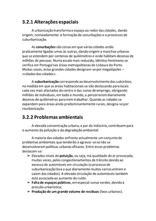 3.2.1 Alterações espaciais
A urbanização transforma o espaço ao redor das cidades, dando
origem, nomeadamente: à formação de conurbações e a processos de
suburbanização.
As conurbações são zonas em que várias cidades estão
praticamente ligadas umas às outras, dando origem a manchas urbanas
que se estendem por centenas de quilómetros e onde habitam dezenas de
milhões de pessoas. Numa escala mais reduzida, idêntico fenómeno se
verifica em Portugalnas áreas metropolitanas de Lisboa e do Porto.
Muitas vezes, estas grandes cidades designam-sepor megalópoles –
«cidades das cidades».
A suburbanização correspondeao desenvolvimento dos subúrbios,
na medida em que as áreas habitacionais se vão deslocando para locais
cada vez mais afastados do centro e das zonas deemprego, obrigando
milhões de indivíduos, em todo o mundo, a percorrerem diariamente
dezenas de quilómetros para irem trabalhar. Quando as cidades se
expandem para áreas ainda predominantemente rurais, designa-sepor
reurbanização.
3.2.2 Problemas ambientais
A elevada concentração urbana, a par da indústria, contribuem para
o aumento da poluição e da degradação ambiental.
A maioria das cidades enfrenta actualmente um conjunto de
problemas ambientais que tenderão a agravar-sesenão se
desenvolverem políticas urbanas eficazes. Entre esses problemas
destacam-se:
➢ Elevados níveis de poluição, ou seja, má qualidade do ar provocada,
muitas vezes, pelos congestionamentos de trânsito devido ao
excesso de automóveis em circulação (o processo de
suburbanização leva a que diariamente muitos carros entrem e
saiam das cidades). A elevada circulação de automóveis também
está associada ao aumento do ruído.
➢ Faltade espaços públicos, em especial zonas verdes, devido à
pressão urbanística;
➢ Produção de um grande volume de resíduos (lixos urbanos).
 