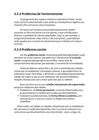 3.2.3 Problemas de funcionamento
O alargamento dos espaços urbanos esuburbanos éfeito, muitas
vezes, de forma desordenada, o que pode ter consequências negativas ao
nível das infra-estruturas edos transportes.
Em locais com elevada concentração populacional, podem
escassear as infra-estruturas eos transportes, o que contribuipara
diminuir a qualidade de vida das populações. Veja-se, por exemplo, o
congestionamento das redes viárias e dos transportes, suportado por
todos aqueles que se deslocam diariamente parar trabalhar em Lisboa e
no Porto.
3.2.4 Problemas sociais
Um dos problemas sociais resulta da grandeheterogeneidade social
existente nas zonas urbanas, quepode levar a fenómenos de exclusão
social e marginalização geradores de conflitos sociais e/ou de
comportamentos desviantes (por exemplo, o aumento da criminalidade).
Outros problemas sociais têm a ver com o anonimato das relações
sociais que se estabelecem nos espaços urbanos, o que poderá levar ao
isolamento social. Comefeito, a dimensão e a densidade populacional das
cidades dá origema que os seus habitantes não possam estabelecer
relações interpessoais coma maior parte dos que os rodeiam.
Quer isto dizer que as suas relações interpessoais sãosegmentadas
porqueos habitantes das cidades:
➢ Estabelecem, de forma permanente, contactos diferenciados com
grupos distantes no âmbito das funções que desempenham.
➢ Contactam quotidianamente, de forma efémerae anónima, com
pessoas quese cruzamou a quem se dirigem por motivos
específicos.
Deste modo, nas cidades as relações interpessoais que se estabelecem
têm por base a função desempenhada, isto é, os outros conhecem-nos
como atores que desempenham uma única função – aluno, amigo, etc.
 