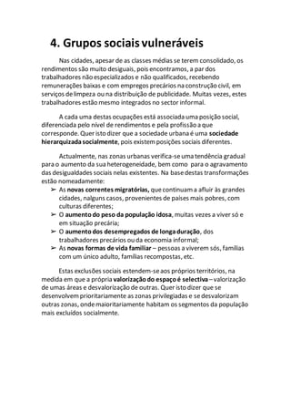 4. Grupos sociaisvulneráveis
Nas cidades, apesar de as classes médias se terem consolidado, os
rendimentos são muito desiguais, pois encontramos, a par dos
trabalhadores não especializados e não qualificados, recebendo
remunerações baixas e com empregos precários na construção civil, em
serviços delimpeza ou na distribuição de publicidade. Muitas vezes, estes
trabalhadores estão mesmo integrados no sector informal.
A cada uma destas ocupações está associada uma posição social,
diferenciada pelo nível de rendimentos e pela profissão a que
corresponde. Quer isto dizer que a sociedade urbana é uma sociedade
hierarquizadasocialmente, pois existem posições sociais diferentes.
Actualmente, nas zonas urbanas verifica-seuma tendência gradual
para o aumento da sua heterogeneidade, bem como para o agravamento
das desigualdades sociais nelas existentes. Na basedestas transformações
estão nomeadamente:
➢ As novas correntes migratórias, quecontinuama afluir às grandes
cidades, nalguns casos, provenientes de países mais pobres, com
culturas diferentes;
➢ O aumentodo peso da população idosa, muitas vezes a viver só e
em situação precária;
➢ O aumentodos desempregados de longaduração, dos
trabalhadores precários ou da economia informal;
➢ As novas formas de vida familiar – pessoas a viverem sós, famílias
com um único adulto, famílias recompostas, etc.
Estas exclusões sociais estendem-seaos próprios territórios, na
medida em que a própria valorizaçãodo espaçoé selectiva –valorização
de umas áreas e desvalorização de outras. Quer isto dizer que se
desenvolvemprioritariamente as zonas privilegiadas e sedesvalorizam
outras zonas, ondemaioritariamente habitam os segmentos da população
mais excluídos socialmente.
 