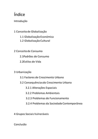 Índice
Introdução
1 Conceitode Globalização
1.1 GlobalizaçãoEconómica
1.2 GlobalizaçãoCultural
2 Conceitode Consumo
2.1Padrões de Consumo
2.2Estilos de Vida
3 Urbanização
3.1 Factores de Crescimento Urbano
3.2 Consequênciasdo Crescimento Urbano
3.2.1 Alterações Espaciais
3.2.2 Problemas Ambientais
3.2.3 Problemas de Funcionamento
3.2.4 Problemas da SociedadeContemporânea
4 Grupos SociaisVulneráveis
Conclusão
 
