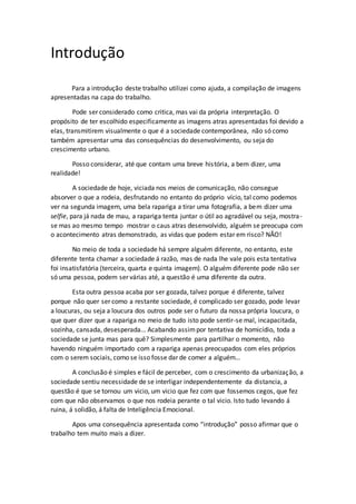 Introdução
Para a introdução deste trabalho utilizei como ajuda, a compilação de imagens
apresentadas na capa do trabalho.
Pode ser considerado como critica, mas vai da própria interpretação. O
propósito de ter escolhido especificamente as imagens atras apresentadas foi devido a
elas, transmitirem visualmente o que é a sociedade contemporânea, não só como
também apresentar uma das consequências do desenvolvimento, ou seja do
crescimento urbano.
Posso considerar, até que contam uma breve história, a bem dizer, uma
realidade!
A sociedade de hoje, viciada nos meios de comunicação, não consegue
absorver o que a rodeia, desfrutando no entanto do próprio vício, tal como podemos
ver na segunda imagem, uma bela rapariga a tirar uma fotografia, a bem dizer uma
selfie, para já nada de mau, a rapariga tenta juntar o útil ao agradável ou seja, mostra-
se mas ao mesmo tempo mostrar o caus atras desenvolvido, alguém se preocupa com
o acontecimento atras demonstrado, as vidas que podem estar em risco? NÃO!
No meio de toda a sociedade há sempre alguém diferente, no entanto, este
diferente tenta chamar a sociedade á razão, mas de nada lhe vale pois esta tentativa
foi insatisfatória (terceira, quarta e quinta imagem). O alguém diferente pode não ser
só uma pessoa, podem ser várias até, a questão é uma diferente da outra.
Esta outra pessoa acaba por ser gozada, talvez porque é diferente, talvez
porque não quer ser como a restante sociedade, é complicado ser gozado, pode levar
a loucuras, ou seja a loucura dos outros pode ser o futuro da nossa própria loucura, o
que quer dizer que a rapariga no meio de tudo isto pode sentir-se mal, incapacitada,
sozinha, cansada, desesperada... Acabando assimpor tentativa de homicídio, toda a
sociedade se junta mas para quê? Simplesmente para partilhar o momento, não
havendo ninguém importado com a rapariga apenas preocupados com eles próprios
com o serem sociais, como se isso fosse dar de comer a alguém…
A conclusão é simples e fácil de perceber, com o crescimento da urbanização, a
sociedade sentiu necessidade de se interligar independentemente da distancia, a
questão é que se tornou um vicio, um vicio que fez com que fossemos cegos, que fez
com que não observamos o que nos rodeia perante o tal vicio. Isto tudo levando á
ruina, á solidão, á falta de Inteligência Emocional.
Apos uma consequência apresentada como “introdução” posso afirmar que o
trabalho tem muito mais a dizer.
 