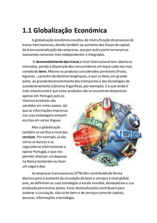1.1 Globalização Económica
A globalização económica resultou da intensificação do processo de
trocas internacionais, devido também ao aumento dos fluxos de capital,
da transnacionalização das empresas, quepor outra parte tornaram as
economias nacionais mais independentes e integradas.
O desenvolvimentodas trocas a nível internacional tem aberto os
mercados, pondo à disposição dos consumidores um leque cada vez mais
variado de bens. Mesmo os produtos considerados perecíveis (frutas,
legumes…) provêm de destinos longínquos, o que se deve, em grande
parte, ao grandedesenvolvimento dos transportes e das tecnologias de
acondicionamento (câmaras frigoríficas, por exemplo). E o que ainda é
mais interessanteé que estes produtos não se encontram disponíveis
apenas em Portugal, pois os
mesmos produtos são
vendidos em mitos países, daí
que as informações impressas
nas suas embalagens estejam
escritas em várias línguas.
Mas a globalização
também se verifica a nível dos
serviços. Por exemplo, já são
vários os bancos e as
seguradoras internacionais a
operar Portugal, o que nos
permite efectuar um deposto
no Banco Santander ou fazer
um seguro Axa.
As empresas transnacionais (ETN) têm contribuído de forma
decisiva para o aumento da circulação de bens e serviços a nível global,
pois, ao definirem as suas estratégias à escala mundial, deslocalizam a sua
produção para outros países. Estas deslocalizações contribuem para
acelerar a circulação, não só de bens e de serviços como de capitais,
pessoas, informações etecnologia.
 