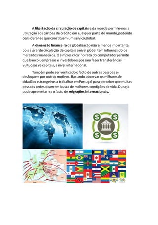 A libertaçãoda circulaçãode capitais e da moeda permite-nos a
utilização dos cartões de crédito em qualquer parte do mundo, podendo
considerar-sequeconstituem um serviço global.
A dimensãofinanceira da globalização não é menos importante,
pois a grandecirculação de capitais a nível global tem influenciado os
mercados financeiros. O simples clicar no rato do computador permite
que bancos, empresas e investidores possam fazer transferências
vultuosas de capitais, a nível internacional.
Também pode ser verificado o facto de outras pessoas se
desloquem por outros motivos. Bastando observar os milhares de
cidadãos estrangeiros a trabalhar em Portugal para perceber que muitas
pessoas sedeslocamem busca de melhores condições de vida. Ou seja
pode apresentar-seo facto de migrações internacionais.
 