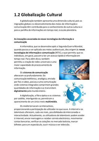 1.2 Globalização Cultural
A globalização também apresenta uma dimensão cultural, pois as
migrações globais e o desenvolvimento dos meios de informação e
comunicação têm contribuído para o conhecimento de outras culturas e
para a partilha de informações em tempo real, à escala planetária.
As inovações associadas ás novas tecnologias dainformação e
comunicação
A informática, que se desenvolveapós a Segunda Guerra Mundial,
quando passou a ser aplicada aos meios audiovisuais, deu origem às novas
tecnologias de informaçãoe comunicação (NTIC), o que permitiu que os
indivíduos, em geral, passema ter um acesso rápido à informação em
tempo real. Para além disso, também
permitiu a criação de redes universais e uma
maior capacidade de processamento da
informação.
Os sistemas de comunicação
alteraram-seprofundamente. Da
comunicação telefónica, analógica, enviada
por fios e cabos, passou a uma comunicação
onde sistemas integrados comprimem grandes
quantidades de informação e as transmitem
digitalmente pelo mundo inteiro.
A digitalização, a fibra óptica e os sistemas
por satélite, interligando-se, permitiram o
aparecimento de um único meio multimédia.
Os media tornaram-seinteractivos,
proporcionando a participação do utilizador no que ouve. A internet e os
telemóveis oferecem, cada vez mais, possibilidades deinterconexão e
interactividade. Actualmente, os utilizadores de telemóveis podem aceder
à Internet, enviar mensagens e receber correio electrónico, movimentar
contas bancarias, verificar as cotações no mercado bolsista, marcar
bilhetes para um espectáculo, ouvir música o ver televisão.
 