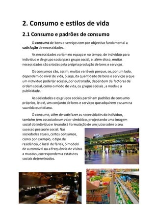 2. Consumo e estilos de vida
2.1 Consumo e padrões de consumo
O consumo de bens e serviços tem por objectivo fundamental a
satisfação de necessidades.
As necessidades variamno espaço e no tempo, de indivíduo para
indivíduo e de grupo social para grupo social, e, além disso, muitas
necessidades são criadas pela própria produção de bens e serviços.
Os consumos são, assim, muitas variáveis porque, se, por um lado,
dependem do nível de vida, o seja, da quantidade de bens e serviços a que
um individuo pode ter acesso, por outro lado, dependem de factores de
ordem social, como o modo de vida, os grupos sociais , a moda e a
publicidade.
As sociedades e os grupos sociais partilham padrões de consumo
próprios, isto é, um conjunto de bens e serviços queadquirem e usam na
sua vida quotidiana.
O consumo, além de satisfazer as necessidades do indivíduo,
também tem associado um valor simbólico, projectando uma imagem
social do indivíduo e levando à formulação de um juízo sobreo seu
sucesso pessoale social. Nas
sociedades atuais, certos consumos,
como por exemplo, o tipo de
residência, o local de férias, o modelo
de automóvel ou a frequência de visitas
a museus, correspondem a estatutos
sociais determinados.
 