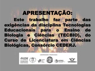 APRESENTAÇÃO:Este trabalho faz parte das exigências da disciplina Tecnologias Educacionais para o Ensino de Biologia e Ciências (TECBIO), do Curso de Licenciatura em Ciências  Biológicas, Consórcio CEDERJ.