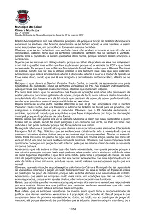 Município do Seixal
Câmara Municipal
Ata n.º 10/2012
Reunião Ordinária da Câmara Municipal do Seixal de 17 de maio de 2012

Boletim Municipal fazer eco das diferentes posições, até porque a função do Boletim Municipal era
esclarecer os eleitores, não ficando esclarecidos se só tinham acesso a uma verdade, e assim
como era possível que, em consciência, tomassem as suas decisões.
Observou que se só conheciam uma verdade única, não podiam comparar e que isto não era
democrático, estando certo que os senhores vereadores também não se sentiam à vontade,
perante toda a população, a serem apelidados desta forma, porque também teriam princípios e
consciência.
Sugeriu que se iniciasse um diálogo aberto, porque se calhar até podiam ser eles que estivessem
a ver mal a questão, mas então que lhes explicassem porque só a verdade do PCP é que devia
ser passada. Ou porque é que a Câmara Municipal do Seixal fazia melhor que a Câmara Municipal
de Lisboa, sendo que tal era o debate político e era também para isso que aqui estavam.
Acrescentou que estava sinceramente aberto à discussão, aberto a ouvir e a mudar de opinião se
fosse caso disso, sendo que até lá era obrigado a considerá-lo antidemocrático, ditador se se
quiser.
Reforçou o que dissera o Senhor Vereador Paulo Cunha, a questão de representar uma parte
significativa da população, como os senhores vereadores do PS, não estavam individualmente,
pelo que havia que respeitar esses munícipes, eleitores que mereciam respeito.
Por outro lado referiu que os vereadores das forças de oposição em Lisboa não precisavam de
aceitar pelouros para terem gabinetes de apoio, porque de facto numa câmara desta dimensão a
complexidade dos dossiers era de tal monta que precisam de apoio, de apoio profissionalizado,
sem ter que, para isso, assumir responsabilidades no executivo.
Depois referiu-se a uma outra questão diferente e que ai já não concordava com o Senhor
Vereador Paulo Cunha, que era transferir o editorial do Boletim do Seixal para os privados, não
assegurava a independência que se pretendia. Observou que o PS defendia exatamente o
contrário, apostando naquilo que era público e que fosse independente por força da intervenção
municipal, porque não podia ser de outra forma.
Referiu ainda que não queria era ver a Câmara Municipal a dizer que dava publicidade a quem
fizesse isto ou aquilo, sendo tal muito perigoso e um caminho que o PS, de todo em todo, não
defendia e não podia defender porque não fazia parte da sua matriz.
De seguida referiu-se à questão dos ajustes diretos e em concreto aqueles efetuados à Sociedade
Ferragens Sul do Tejo. Solicitou que se esclarecesse cabalmente toda a vereação do que se
passava com estes ajustes diretos porque se passava algo incompreensível. Dando um exemplo
referiu trinta mil euros em panos de loiça, seis mil contos em moeda antiga, sendo que tinha ido
ver e no IKEA um pano de loiça custava cinquenta cêntimos. Observou que quem comprava nesta
quantidade conseguia um preço de custo inferior, pelo que se estaria a falar de mais de sessenta
mil panos de loiça.
Acrescentou que não estava a dizer que não havia necessidade, mas queria perceber porque a
sua primeira perceção era que havia aqui qualquer coisa errada, referiu ainda um milhão de rolos
de papel higiénico adquiridos o que dava uma média, para toda a população do Seixal, de sete
rolos de papel higiénico por ano, o que não era normal. Acrescentou que esta adjudicação era no
valor de trinta e cinco mil euros, em duas vezes, sendo valores que escapavam aquilo que era
normal.
Observou que esta situação se podia explicar pelo facto da Câmara Municipal não ter capacidade
de aquisição e estar aqui a pagar um custo financeiro maior, ou seja ao dobro, ao triplo e às vezes
ao quadruplo do preço de mercado, porque não se tinha dinheiro e se necessitava de crédito.
Acrescentou que assim se comprava muito mais caros, em condições que não se sabia como
eram negociados, porque eram ajustes diretos, não havia concorrência a funcionar.
Referiu que admitia que não houvesse aqui qualquer culpa dos senhores vereadores responsáveis
por esta maioria, tinham era que justificar aos restantes senhores vereadores que não havia
corrupção, porque quem olhava acha que havia corrupção.
Mais referiu que os senhores vereadores da maioria eram quem tinha a responsabilidade de
justificar aos demais senhores vereadores e à população do concelho do Seixal porque é que
compravam bens de primeira necessidade ao dobro, ao triplo, ou ao quadruplo do preço do
mercado, até porque atendendo às quantidades que se adquiria, deveriam adquirir a um terço ou a


                                                      10/53
 