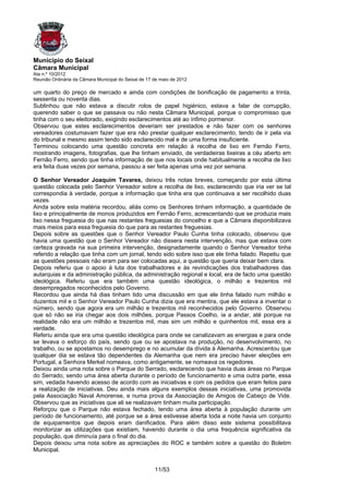 Município do Seixal
Câmara Municipal
Ata n.º 10/2012
Reunião Ordinária da Câmara Municipal do Seixal de 17 de maio de 2012

um quarto do preço de mercado e ainda com condições de bonificação de pagamento a trinta,
sessenta ou noventa dias.
Sublinhou que não estava a discutir rolos de papel higiénico, estava a falar de corrupção,
querendo saber o que se passava ou não nesta Câmara Municipal, porque o compromisso que
tinha com o seu eleitorado, exigindo esclarecimentos até ao ínfimo pormenor.
Observou que estes esclarecimentos deveriam ser prestados e não fazer com os senhores
vereadores costumavam fazer que era não prestar qualquer esclarecimento, tendo de ir pela via
do tribunal e mesmo assim tendo sido esclarecido mal e de uma forma insuficiente.
Terminou colocando uma questão concreta em relação à recolha de lixo em Fernão Ferro,
mostrando imagens, fotografias, que lhe tinham enviado, de verdadeiras lixeiras a céu aberto em
Fernão Ferro, sendo que tinha informação de que nos locais onde habitualmente a recolha de lixo
era feita duas vezes por semana, passou a ser feita apenas uma vez por semana.

O Senhor Vereador Joaquim Tavares, deixou três notas breves, começando por esta última
questão colocada pelo Senhor Vereador sobre a recolha de lixo, esclarecendo que iria ver se tal
correspondia à verdade, porque a informação que tinha era que continuava a ser recolhido duas
vezes.
Ainda sobre esta matéria recordou, aliás como os Senhores tinham informação, a quantidade de
lixo e principalmente de monos produzidos em Fernão Ferro, acrescentando que se produzia mais
lixo nessa freguesia do que nas restantes freguesias do concelho e que a Câmara disponibilizava
mais meios para essa freguesia do que para as restantes freguesias.
Depois sobre as questões que o Senhor Vereador Paulo Cunha tinha colocado, observou que
havia uma questão que o Senhor Vereador não dissera nesta intervenção, mas que estava com
certeza gravada na sua primeira intervenção, designadamente quando o Senhor Vereador tinha
referido a relação que tinha com um jornal, tendo sido sobre isso que ele tinha falado. Repetiu que
as questões pessoais não eram para ser colocadas aqui, a questão que queria deixar bem clara.
Depois referiu que o apoio à luta dos trabalhadores e às revindicações dos trabalhadores das
autarquias e da administração pública, da administração regional e local, era de facto uma questão
ideológica. Referiu que era também uma questão ideológica, o milhão e trezentos mil
desempregados reconhecidos pelo Governo.
Recordou que ainda há dias tinham tido uma discussão em que ele tinha falado num milhão e
duzentos mil e o Senhor Vereador Paulo Cunha dizia que era mentira, que ele estava a inventar o
número, sendo que agora era um milhão e trezentos mil reconhecidos pelo Governo. Observou
que só não se iria chegar aos dois milhões, porque Passos Coelho, ia a andar, até porque na
realidade não era um milhão e trezentos mil, mas sim um milhão e quinhentos mil, essa era a
verdade.
Referiu ainda que era uma questão ideológica para onde se canalizavam as energias e para onde
se levava o esforço do país, sendo que ou se apostava na produção, no desenvolvimento, no
trabalho, ou se apostamos no desemprego e no acumular da dívida à Alemanha. Acrescentou que
qualquer dia se estava tão dependentes da Alemanha que nem era preciso haver eleições em
Portugal, a Senhora Merkel nomeava, como antigamente, se nomeava os regedores.
Deixou ainda uma nota sobre o Parque do Serrado, esclarecendo que havia duas áreas no Parque
do Serrado, sendo uma área aberta durante o período de funcionamento e uma outra parte, essa
sim, vedada havendo acesso de acordo com as iniciativas e com os pedidos que eram feitos para
a realização de iniciativas. Deu ainda mais alguns exemplos dessas iniciativas, uma promovida
pela Associação Naval Amorense, e numa prova da Associação de Amigos de Cabeço de Vide.
Observou que as iniciativas que ali se realizavam tinham muita participação.
Reforçou que o Parque não estava fechado, tendo uma área aberta à população durante um
período de funcionamento, até porque se a área estivesse aberta toda a noite havia um conjunto
de equipamentos que depois eram danificados. Para além disso este sistema possibilitava
monitorizar as utilizações que existiam, havendo durante o dia uma frequência significativa da
população, que diminuía para o final do dia.
Depois deixou uma nota sobre as apreciações do ROC e também sobre a questão do Boletim
Municipal.


                                                      11/53
 