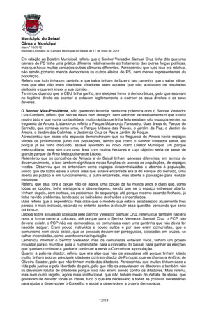 Município do Seixal
Câmara Municipal
Ata n.º 10/2012
Reunião Ordinária da Câmara Municipal do Seixal de 17 de maio de 2012

Em relação ao Boletim Municipal, referiu que o Senhor Vereador Samuel Cruz tinha dito que uma
câmara do PS tinha uma prática diferente relativamente ao tratamento das outras forças políticas,
mas que havia muitas verdades outras câmaras diferentes. Acrescentou que tudo isso era relativo,
não sendo portanto menos democratas os outros eleitos do PS, nem menos representantes da
população.
Referiu que tudo tinha um caminho e que todos tinham de fazer o seu caminho, que o saber trilhar,
mas que eles não eram ditadores, ditadores eram aqueles que não aceitavam os resultados
eleitorais e querem impor a sua opinião.
Terminou dizendo que a CDU tinha ganho, em eleições livres e democráticas, pelo que estavam
no legítimo direito de exercer e estavam legitimamente a exercer os seus direitos e os seus
deveres.

O Senhor Vice-Presidente, não querendo levantar nenhuma polémica com o Senhor Vereador
Luís Cordeiro, referiu que não se devia nem denegrir, nem valorizar excessivamente o que existia
noutro lado e que numa contabilidade muito rápida que tinha feito existiam oito espaços verdes na
freguesia de Amora. Listando-os referiu o Parque Urbano do Fanqueiro, duas áreas do Parque do
Serrado, que contava como uma, o Parque Urbano das Paivas, o Jardim da Paz, o Jardim da
Amora, o Jardim das Galinhas, o Jardim da Cruz de Pau e Jardim do Roque.
Acrescentou que estes oito espaços demonstravam que na freguesia de Amora havia espaços
verdes de proximidade, junto das populações, sendo que como o Senhor Vereador sabia, até
porque já se tinha discutido, estava apontado no novo Plano Diretor Municipal, um parque
metropolitano, esse sim com uma área com muitos hectares e cujo objetivo seria de servir de
grande parque da Área Metropolitana de Lisboa.
Relembrou que os concelhos de Almada e do Seixal tinham géneses diferentes, em termos de
desenvolvimento, e isso também significava novas funções de acesso às populações, de espaços
verdes. Observou que os entendiam como espaços descentralizados e abertos à população,
sendo que de todos estes a única área que estava encerrada era a do Parque do Serrado, uma
aberta ao público e em funcionamento, a outra encerrada, mas aberta à população para realizar
iniciativas.
Referiu que esta fora a opção não de agora, uma opção de há muitos anos e claro que, como
todas as opções, tinha vantagens e desvantagens, sendo que se o espaço estivesse aberto,
vinham depois, com certeza, os problemas de segurança, até porque mesmo estando fechado, já
tinha havido problemas, tendo sido os balneários destruídos e incendiados.
Mais referiu que a experiência lhes dizia que o modelo que estava estabelecido atualmente lhes
parecia o mais indicado, estando no entanto abertos a discutir essa questão, pensando que seria
útil fazê-lo.
Depois sobre a questão colocada pelo Senhor Vereador Samuel Cruz, referiu que também não era
nova a forma como a colocava, até porque para o Senhor Vereador Samuel Cruz o PCP não
deveria existir, o PCP não era democrático, os comunistas eram uma gentinha que não devia ter
nascido sequer. Eram pouco instruídos e pouco cultos e por isso eram comunistas, que o
comunismo nem devia existir, que as pessoas deviam ser perseguidas, colocadas em cruzes, se
calhar incendiadas, como acontecera na inquisição.
Lamentou informar o Senhor Vereador, mas os comunistas estavam vivos, tinham um projeto
inovador para o mundo e para a humanidade, para o concelho do Seixal, para ganhar as eleições
que queriam continuar a ganhar e continuar a servir o Concelho e a população.
Quanto à palavra ditador, referiu que era algo que não os assustava até porque tinham lutado
muito, tinham sido os principais lutadores contra o ditador de Portugal, que se chamava António de
Oliveira Salazar, pelo que não tinham medo dos ditadores. Acrescentou que muitos tinham dado a
vida pela justiça e pela liberdade do país, pelo que não os assustavam os ditadores e também não
os deveriam rotular de ditadores porque isso não eram, sendo contra os ditadores. Mais referiu,
mas num outro registo, agora mais institucional, que não tinham medo do debate de ideias, que
gostavam de debater todas as ideias, tudo o que era necessário e todas as políticas necessárias
para ajudar a desenvolver o Concelho e ajudar a desenvolver a própria democracia.



                                                      12/53
 