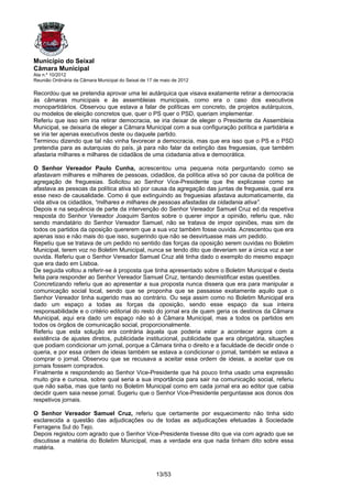 Município do Seixal
Câmara Municipal
Ata n.º 10/2012
Reunião Ordinária da Câmara Municipal do Seixal de 17 de maio de 2012

Recordou que se pretendia aprovar uma lei autárquica que visava exatamente retirar a democracia
às câmaras municipais e às assembleias municipais, como era o caso dos executivos
monopartidários. Observou que estava a falar de políticas em concreto, de projetos autárquicos,
ou modelos de eleição concretos que, quer o PS quer o PSD, queriam implementar.
Referiu que isso sim iria retirar democracia, se iria deixar de eleger o Presidente da Assembleia
Municipal, se deixaria de eleger a Câmara Municipal com a sua configuração política e partidária e
se iria ter apenas executivos deste ou daquele partido.
Terminou dizendo que tal não vinha favorecer a democracia, mas que era isso que o PS e o PSD
pretendia para as autarquias do país, já para não falar da extinção das freguesias, que também
afastaria milhares e milhares de cidadãos de uma cidadania ativa e democrática.

O Senhor Vereador Paulo Cunha, acrescentou uma pequena nota perguntando como se
afastavam milhares e milhares de pessoas, cidadãos, da política ativa só por causa da política de
agregação de freguesias. Solicitou ao Senhor Vice-Presidente que lhe explicasse como se
afastava as pessoas da política ativa só por causa da agregação das juntas de freguesia, qual era
esse nexo de causalidade. Como é que extinguindo as freguesias afastava automaticamente, da
vida ativa os cidadãos, “milhares e milhares de pessoas afastadas da cidadania ativa”.
Depois e na sequência de parte da intervenção do Senhor Vereador Samuel Cruz ed da respetiva
resposta do Senhor Vereador Joaquim Santos sobre o querer impor a opinião, referiu que, não
sendo mandatário do Senhor Vereador Samuel, não se tratava de impor opiniões, mas sim de
todos os partidos da oposição quererem que a sua voz também fosse ouvida. Acrescentou que era
apenas isso e não mais do que isso, sugerindo que não se desvirtuasse mais um pedido.
Repetiu que se tratava de um pedido no sentido das forças da oposição serem ouvidas no Boletim
Municipal, terem voz no Boletim Municipal, nunca se tendo dito que deveriam ser a única voz a ser
ouvida. Referiu que o Senhor Vereador Samuel Cruz até tinha dado o exemplo do mesmo espaço
que era dado em Lisboa.
De seguida voltou a referir-se à proposta que tinha apresentado sobre o Boletim Municipal e desta
feita para responder ao Senhor Vereador Samuel Cruz, tentando desmistificar estas questões.
Concretizando referiu que ao apresentar a sua proposta nunca dissera que era para manipular a
comunicação social local, sendo que se proponha que se passasse exatamente aquilo que o
Senhor Vereador tinha sugerido mas ao contrário. Ou seja assim como no Boletim Municipal era
dado um espaço a todas as forças da oposição, sendo esse espaço da sua inteira
responsabilidade e o critério editorial do resto do jornal era de quem geria os destinos da Câmara
Municipal, aqui era dado um espaço não só à Câmara Municipal, mas a todos os partidos em
todos os órgãos de comunicação social, proporcionalmente.
Referiu que esta solução era contrária àquela que poderia estar a acontecer agora com a
existência de ajustes diretos, publicidade institucional, publicidade que era obrigatória, situações
que podiam condicionar um jornal, porque a Câmara tinha o direito e a faculdade de decidir onde o
queria, e por essa ordem de ideias também se estava a condicionar o jornal, também se estava a
comprar o jornal. Observou que se recusava a aceitar essa ordem de ideias, a aceitar que os
jornais fossem comprados.
Finalmente e respondendo ao Senhor Vice-Presidente que há pouco tinha usado uma expressão
muito gira e curiosa, sobre qual seria a sua importância para sair na comunicação social, referiu
que não saiba, mas que tanto no Boletim Municipal como em cada jornal era ao editor que cabia
decidir quem saia nesse jornal. Sugeriu que o Senhor Vice-Presidente perguntasse aos donos dos
respetivos jornais.

O Senhor Vereador Samuel Cruz, referiu que certamente por esquecimento não tinha sido
esclarecida a questão das adjudicações ou de todas as adjudicações efetuadas à Sociedade
Ferragens Sul do Tejo.
Depois registou com agrado que o Senhor Vice-Presidente tivesse dito que via com agrado que se
discutisse a matéria do Boletim Municipal, mas a verdade era que nada tinham dito sobre essa
matéria.



                                                      13/53
 