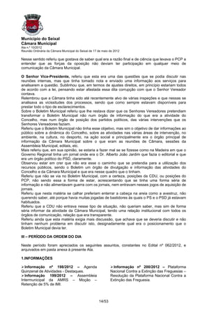 Município do Seixal
Câmara Municipal
Ata n.º 10/2012
Reunião Ordinária da Câmara Municipal do Seixal de 17 de maio de 2012

Nesse sentido referiu que gostava de saber qual era a razão final e de ciência que levava o PCP a
entender que as forças da oposição não deviam ter participação em qualquer meio de
comunicação da Câmara Municipal.

O Senhor Vice-Presidente, referiu que esta era uma das questões que se podia discutir nas
reuniões internas, mas que tinha tomado nota e enviado uma informação aos serviços para
analisarem a questão. Sublinhou que, em termos de ajustes direitos, em princípio estariam todos
de acordo com a lei, pensando estar afastada essa dita corrupção com que o Senhor Vereador
contava.
Relembrou que a Câmara tinha sido até recentemente alvo de várias inspeções e que nessas se
analisava as vicissitudes dos processos, sendo que como sempre estavam disponíveis para
prestar todo o tipo de esclarecimentos.
Sobre o Boletim Municipal referiu que lhe restava dizer que os Senhores Vereadores pretendiam
transformar o Boletim Municipal não num órgão de informação do que era a atividade do
Concelho, mas num órgão de posição dos partidos políticos, das várias intervenções que os
Senhores Vereadores faziam.
Referiu que o Boletim Municipal não tinha esse objetivo, mas sim o objetivo de dar informações ao
público sobre a dinâmica do Concelho, sobre as atividades nas várias áreas de intervenção, no
ambiente, na cultura, no desporto, na ação social e principalmente era o órgão principal de
informação da Câmara Municipal sobre o que eram as reuniões de Câmara, sessões da
Assembleia Municipal, editais, etc.
Mais referiu que, em sua opinião, se estaria a fazer mal se se fizesse como na Madeira em que o
Governo Regional tinha um jornal onde era o Dr. Alberto João Jardim que fazia o editorial e que
era um órgão político do PSD, claramente.
Observou estar em crer que não era esse o caminho que se pretendia para a utilização dos
recursos públicos, sendo o Boletim um órgão de divulgação e informação das atividades do
Concelho e da Câmara Municipal e que era nesse quadro que o tinham.
Referiu que não se via no Boletim Municipal, com a certeza, posições da CDU, ou posições do
PCP, não sendo essa a forma de estar, acrescentando que se tinha uma forma séria de
informação e não alimentavam guerra com os jornais, nem entravam nesses jogos de aquisição de
jornais.
Referiu que nesta matéria se calhar preferiam enterrar a cabeça na areia como a avestruz, não
querendo saber, até porque havia muitas jogadas de bastidores às quais o PS e o PSD já estavam
habituados.
Referiu que a CDU não entrava nesse tipo de situação, não queriam saber, mas sim de forma
séria informar da atividade da Câmara Municipal, tendo uma relação institucional com todos os
órgãos de comunicação, relação que era transparente.
Referiu ainda que esta matéria exigia mais discussão, que achava que se deveria discutir e não
tinham nenhum problema em discutir isto, designadamente qual era o posicionamento que o
Boletim Municipal devia ter.

III – PERÍODO DA ORDEM DO DIA

Neste período foram apreciados os seguintes assuntos, constantes no Edital nº 062/2012, e
arquivados em pasta anexa à presente Ata.

1.INFORMAÇÕES

  Informação nº 198/2012 – Agenda                              Informação nº 200/2012 – Plataforma
Quinzenal de Atividades - Destaques.                          Nacional Contra a Extinção das Freguesias –
  Informação 199/2012 – Assembleia                            Resolução da Plataforma Nacional Contra a
Intermunicipal da AMRS – Moção –                              Extinção das Freguesia.
Retenção de 5% de IMI.



                                                      14/53
 