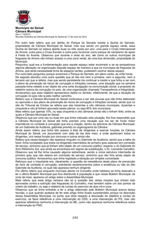 Município do Seixal
Câmara Municipal
Ata n.º 10/2012
Reunião Ordinária da Câmara Municipal do Seixal de 17 de maio de 2012

Por outro lado referiu que por detrás do Parque do Serrado existia a Quinta do Serrado,
propriedade da Câmara Municipal do Seixal, mas que sendo um grande espaço verde, essa
Quinta do Serrado só estava aberta duas ou três vezes por ano, uma para o Cross Internacional
de Amora, outra para o Cross Escolar e outra para funcionar como parque de campismo de apoio
à Festa do Avante. Observou que durante o resto do ano, ele como os outros munícipes da
freguesia de Amora não tinham acesso a uma zona verde, de uma boa dimensão, propriedade do
Município.
Perguntou qual era a fundamentação para aquele espaço estar encerrado e se se perspetivava
alguma alteração na organização daquele espaço de maneira a que os munícipes da freguesia de
Amora, que tanta necessidade tinha de espaços verdes, pudessem usufruir desse espaço.
Por outro lado perguntou porque encerrava o Parque do Serrado, em pleno verão, às vinte horas.
De seguida abordou uma outra questão que já não era nem a primeira, nem a segunda, nem a
terceira vez que a referia, mas que sendo persistente iria continuar a insistir e que tinha a ver com
o plano de prevenção de riscos de corrupção e infrações conexas, uma situação que na semana
passada tinha voltado a ser objeto de uma certa divulgação na comunicação social, a propósito do
relatório acerca da corrupção no país, de uma organização chamada Transparência e Integridade.
Acrescentou que esse relatório apresentava dados no sentido, infelizmente, de que a situação de
corrupção no país não ia pelo melhor caminho.
Referiu que a Câmara Municipal do Seixal continuava a ser das poucas que não tinha elaborado
ou aprovado o seu plano de prevenção de riscos de corrupção e infrações conexas, sendo que no
site do Tribunal de Contas se referia que das trezentas e oito câmaras municipais, duzentas e
cinquenta e oito já tinham aprovado esses planos, ou seja 85% dos municípios.
Mais referiu que apenas 15%, ou seja cinquenta e oito câmaras ainda não o tinham feito, entre as
quais a Câmara Municipal do Seixal.
Observou que por uma vez ou duas em que tinha colocado esta situação, lhe fora respondido que
a Câmara Municipal do Seixal até tinha previsto uma situação que iria ser de muito maior
importância no combate à corrupção que era a criação, dentro da estrutura da Câmara Municipal,
de um Gabinete de Auditoria, gabinete previsto no organograma da Câmara.
Ainda assim referiu que tinha tido acesso à lista de dirigentes a exercer funções na Câmara
Municipal do Seixal, um documento com data de dia dois maio, e onde apareciam todos os
dirigentes, uns nessa função por concurso e outros ainda não.
Referiu que nessa listagem não aparecia ninguém no Gabinete de Auditoria, sendo que a talhe de
foice, tinha constatado que todos os dirigentes intermédios de primeiro grau estavam em comissão
de serviço, sinónimo que já tinham sido objeto de um concurso público, expecto o do Gabinete do
Arco Ribeirinho Sul, que ainda se encontrava em regime de substituição, o Dr. Leonardo Carvalho.
Observou que tal lhe tinha causado alguma estranheza, sendo a única estrutura intermedia de
primeiro grau que não estava em comissão de serviço, sinónimo que não fora ainda objeto de
concurso público. Acrescentou que tinha registado a situação por simples curiosidade.
Reforçou que o importante era, claramente, a questão da inexistência deste plano de prevenção
de risco de combate à corrupção, solicitando esclarecimentos sobre a existência ou não do dito
Gabinete de Auditoria, no qual não aparecia nenhum dirigente.
Por último referiu que enquanto munícipe atento no Concelho onde habitava se tinha dedicado a
ler o último Boletim Municipal que fora distribuído à população e que nesse Boletim Municipal, de
onze de maio, aparecia um artigo sobre a Assembleia Municipal.
Mais referiu que esse artigo versava não só a questão das várias moções que tinham sido
aprovadas contra a extinção das freguesias do Concelho, mas também sobre um dos pontos da
ordem de trabalho, ou seja o relatório de contas do exercício de dois mil e onze.
Observou que se tinha entretido a ler o artigo elaborado pelo Boletim Municipal acerca dessa
reunião, e que quando acabara de ler este artigo tinha ficado surpreendido porque na descrição
dessa Assembleia Municipal, no ponto que dizia respeito à discussão do relatório e contas do
exercício, se fazia referência a uma intervenção do CDS, a uma intervenção do PS, mas não
aparecia referência nenhuma à intervenção do BE, como não aparecia nenhuma referência sobre
a intervenção do PSD.



                                                       2/53
 