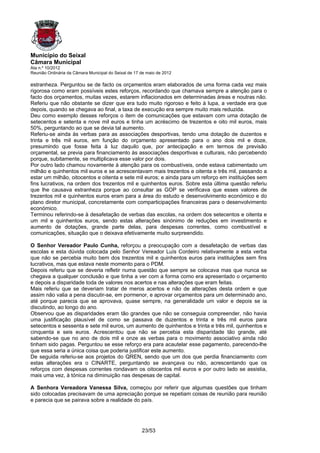 Município do Seixal
Câmara Municipal
Ata n.º 10/2012
Reunião Ordinária da Câmara Municipal do Seixal de 17 de maio de 2012

estranheza. Perguntou se de facto os orçamentos eram elaborados de uma forma cada vez mais
rigorosa como eram possíveis estes reforços, recordando que chamava sempre a atenção para o
facto dos orçamentos, muitas vezes, estarem inflacionados em determinadas áreas e noutras não.
Referiu que não obstante se dizer que era tudo muito rigoroso e feito à lupa, a verdade era que
depois, quando se chegava ao final, a taxa de execução era sempre muito mais reduzida.
Deu como exemplo desses reforços o item de comunicações que estavam com uma dotação de
setecentos e setenta e nove mil euros e tinha um acréscimo de trezentos e oito mil euros, mais
50%, perguntando ao que se devia tal aumento.
Referiu-se ainda às verbas para as associações desportivas, tendo uma dotação de duzentos e
trinta e três mil euros, em função do orçamento apresentado para o ano dois mil e doze,
presumindo que fosse feita à luz daquilo que, por antecipação e em termos de previsão
orçamental, se previa para financiamento às associações desportivas e culturais, não percebendo
porque, subitamente, se multiplicava esse valor por dois.
Por outro lado chamou novamente à atenção para os combustíveis, onde estava cabimentado um
milhão e quinhentos mil euros e se acrescentavam mais trezentos e oitenta e três mil, passando a
estar um milhão, oitocentos e oitenta e sete mil euros; e ainda para um reforço em instituições sem
fins lucrativos, na ordem dos trezentos mil e quinhentos euros. Sobre esta última questão referiu
que lhe causava estranheza porque ao consultar as GOP se verificava que esses valores de
trezentos mil e quinhentos euros eram para a área do estudo e desenvolvimento económico e do
plano diretor municipal, concretamente com comparticipações financeiras para o desenvolvimento
económico.
Terminou referindo-se à desafetação de verbas das escolas, na ordem dos setecentos e oitenta e
um mil e quinhentos euros, sendo estas alterações sinónimo de reduções em investimento e
aumento de dotações, grande parte delas, para despesas correntes, como combustível e
comunicações, situação que o deixava efetivamente muito surpreendido.

O Senhor Vereador Paulo Cunha, reforçou a preocupação com a desafetação de verbas das
escolas e esta dúvida colocada pelo Senhor Vereador Luís Cordeiro relativamente a esta verba
que não se percebia muito bem dos trezentos mil e quinhentos euros para instituições sem fins
lucrativos, mas que estava neste momento para o PDM.
Depois referiu que se deveria refletir numa questão que sempre se colocava mas que nunca se
chegava a qualquer conclusão e que tinha a ver com a forma como era apresentado o orçamento
e depois a disparidade toda de valores nos acertos e nas alterações que eram feitas.
Mais referiu que se deveriam tratar de meros acertos e não de alterações desta ordem e que
assim não valia a pena discutir-se, em pormenor, e aprovar orçamentos para um determinado ano,
até porque parecia que se aprovava, quase sempre, na generalidade um valor e depois se ia
discutindo, ao longo do ano.
Observou que as disparidades eram tão grandes que não se conseguia compreender, não havia
uma justificação plausível de como se passava de duzentos e trinta e três mil euros para
setecentos e sessenta e sete mil euros, um aumento de quinhentos e trinta e três mil, quinhentos e
cinquenta e seis euros. Acrescentou que não se percebia esta disparidade tão grande, até
sabendo-se que no ano de dois mil e onze as verbas para o movimento associativo ainda não
tinham sido pagas. Perguntou se esse reforço era para acautelar esse pagamento, parecendo-lhe
que essa seria a única coisa que poderia justificar este aumento.
De seguida referiu-se aos projetos do QREN, sendo que um dos que perdia financiamento com
estas alterações era o CINARTE, perguntando se avançava ou não, acrescentando que os
reforços com despesas correntes rondavam os oitocentos mil euros e por outro lado se assistia,
mais uma vez, à tónica na diminuição nas despesas de capital.

A Senhora Vereadora Vanessa Silva, começou por referir que algumas questões que tinham
sido colocadas precisavam de uma apreciação porque se repetiam coisas de reunião para reunião
e parecia que se pairava sobre a realidade do país.




                                                      23/53
 